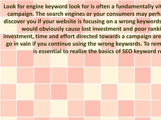 Look for engine keyword look for is often a fundamentally vit
  campaign. The search engines or your consumers may perha
discover you if your website is focusing on a wrong keywords
        would obviously cause lost investment and poor ranki
investment, time and effort directed towards a campaign are
 go in vain if you continue using the wrong keywords. To rem
             is essential to realize the basics of SEO keyword re
 