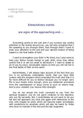 WORD OF GOD
... through Bertha Dudde
4928
Extraordinary events
are signs of the approaching end....
Everything points to the end and if you humans pay careful
attention to the events around you, you will also recognise that I
Am speaking to you through them, that through them I want to
draw your attention to the end and your special mission of being
leaders in the final battle of faith.
I want to strengthen your faith in My Word, but I also want to
help your fellow human beings to gain faith, since they either
cannot find it or are too weak to advocate it. I want to speak to
all of you by every conceivable means so that you will not fail in
the final battle of faith on this earth.
Nevertheless, I will always take account of the fact that you
live in an extremely materialistic world, that you have little
contact with the kingdom which emanates the truth and that it is
far more difficult for you to believe because you no longer carry
Me in your hearts lively enough, since you distanced yourselves
from the manifestation of Jesus Christ to such an extent that,
due to your unbelief, you receive little strength.
You do not accept the truth conveyed to you from the
spiritual kingdom; you do not grant credence to the teachers,
who are My servants. But I nevertheless do not want to let you
fall and will approach you time and again with references to the
end, with images by seers which will become public knowledge,
with predictions by prophets which will also be heard by those
who have no interest in the end and the last Judgment.
 