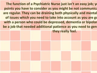 The function of a Psychiatric Nurse just isn't an easy job; yo
 points you have to consider as you might be not communica
are regular. They can be draining both physically and mental
  of issues which you need to take into account as you are go
 with a person who could be depressed, dementia or bipolar
be a job that needed additional patience as you need to genu
                                 they really feel.
 