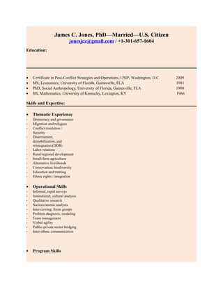 James C. Jones, PhD—Married—U.S. Citizen
jonesjcz@gmail.com / +1-301-657-1604
Education:
• Certificate in Post-Conflict Strategies and Operations, USIP, Washington, D.C. 2009
• MS, Economics, University of Florida, Gainesville, FLA 1981
• PhD, Social Anthropology, University of Florida, Gainesville, FLA 1980
• BS, Mathematics, University of Kentucky, Lexington, KY 1966
Skills and Expertise:
• Thematic Experience
- Democracy and governance
- Migration and refugees
- Conflict resolution /
Security
- Disarmament,
demobilization, and
reintegration (DDR)
- Labor relations
- Rural/regional development
- Small-farm agriculture
- Alternative livelihoods
- Conservation; biodiversity
- Education and training
- Ethnic rights / integration
• Operational Skills
- Informal, rapid surveys
- Institutional, cultural analysis
- Qualitative research
- Socioeconomic analysis
- Interviewing, focus groups
- Problem diagnosis, modeling
- Team management
- Verbal agility
- Public-private sector bridging
- Inter-ethnic communication
• Program Skills
 