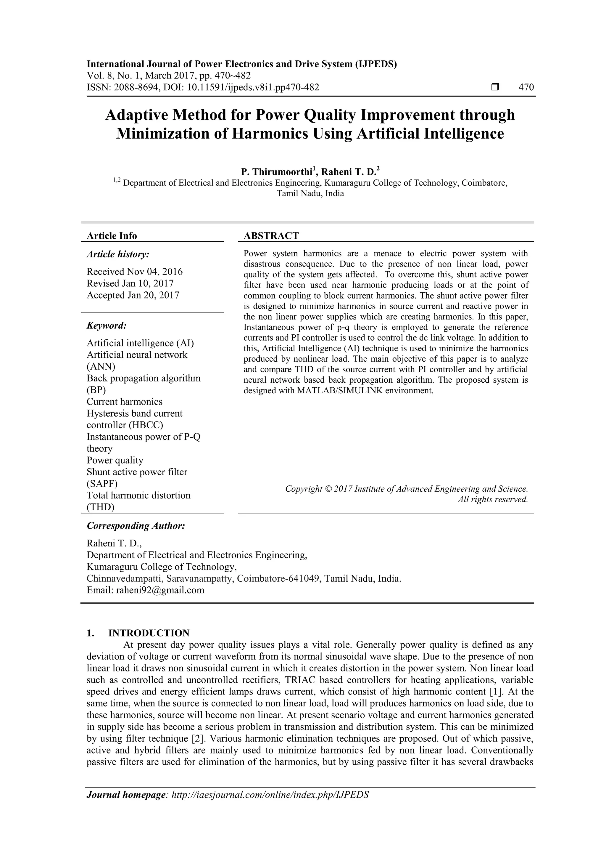International Journal of Power Electronics and Drive System (IJPEDS)
Vol. 8, No. 1, March 2017, pp. 470~482
ISSN: 2088-8694, DOI: 10.11591/ijpeds.v8i1.pp470-482  470
Journal homepage: http://iaesjournal.com/online/index.php/IJPEDS
Adaptive Method for Power Quality Improvement through
Minimization of Harmonics Using Artificial Intelligence
P. Thirumoorthi1
, Raheni T. D.2
1,2
Department of Electrical and Electronics Engineering, Kumaraguru College of Technology, Coimbatore,
Tamil Nadu, India
Article Info ABSTRACT
Article history:
Received Nov 04, 2016
Revised Jan 10, 2017
Accepted Jan 20, 2017
Power system harmonics are a menace to electric power system with
disastrous consequence. Due to the presence of non linear load, power
quality of the system gets affected. To overcome this, shunt active power
filter have been used near harmonic producing loads or at the point of
common coupling to block current harmonics. The shunt active power filter
is designed to minimize harmonics in source current and reactive power in
the non linear power supplies which are creating harmonics. In this paper,
Instantaneous power of p-q theory is employed to generate the reference
currents and PI controller is used to control the dc link voltage. In addition to
this, Artificial Intelligence (AI) technique is used to minimize the harmonics
produced by nonlinear load. The main objective of this paper is to analyze
and compare THD of the source current with PI controller and by artificial
neural network based back propagation algorithm. The proposed system is
designed with MATLAB/SIMULINK environment.
Keyword:
Artificial intelligence (AI)
Artificial neural network
(ANN)
Back propagation algorithm
(BP)
Current harmonics
Hysteresis band current
controller (HBCC)
Instantaneous power of P-Q
theory
Power quality
Shunt active power filter
(SAPF)
Total harmonic distortion
(THD)
Copyright © 2017 Institute of Advanced Engineering and Science.
All rights reserved.
Corresponding Author:
Raheni T. D.,
Department of Electrical and Electronics Engineering,
Kumaraguru College of Technology,
Chinnavedampatti, Saravanampatty, Coimbatore-641049, Tamil Nadu, India.
Email: raheni92@gmail.com
1. INTRODUCTION
At present day power quality issues plays a vital role. Generally power quality is defined as any
deviation of voltage or current waveform from its normal sinusoidal wave shape. Due to the presence of non
linear load it draws non sinusoidal current in which it creates distortion in the power system. Non linear load
such as controlled and uncontrolled rectifiers, TRIAC based controllers for heating applications, variable
speed drives and energy efficient lamps draws current, which consist of high harmonic content [1]. At the
same time, when the source is connected to non linear load, load will produces harmonics on load side, due to
these harmonics, source will become non linear. At present scenario voltage and current harmonics generated
in supply side has become a serious problem in transmission and distribution system. This can be minimized
by using filter technique [2]. Various harmonic elimination techniques are proposed. Out of which passive,
active and hybrid filters are mainly used to minimize harmonics fed by non linear load. Conventionally
passive filters are used for elimination of the harmonics, but by using passive filter it has several drawbacks
 