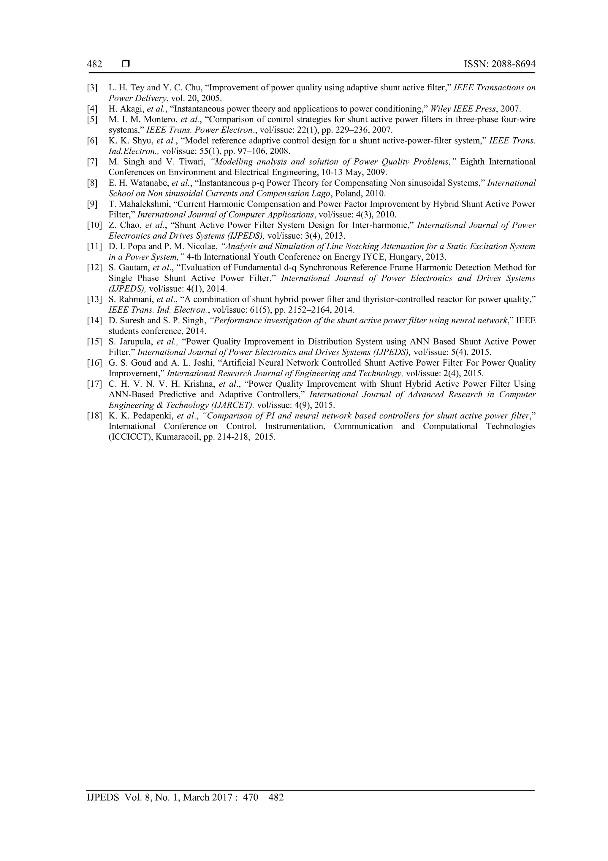  ISSN: 2088-8694
IJPEDS Vol. 8, No. 1, March 2017 : 470 – 482
482
[3] L. H. Tey and Y. C. Chu, “Improvement of power quality using adaptive shunt active filter,” IEEE Transactions on
Power Delivery, vol. 20, 2005.
[4] H. Akagi, et al., “Instantaneous power theory and applications to power conditioning,” Wiley IEEE Press, 2007.
[5] M. I. M. Montero, et al., “Comparison of control strategies for shunt active power filters in three-phase four-wire
systems,” IEEE Trans. Power Electron., vol/issue: 22(1), pp. 229–236, 2007.
[6] K. K. Shyu, et al., “Model reference adaptive control design for a shunt active-power-filter system,” IEEE Trans.
Ind.Electron., vol/issue: 55(1), pp. 97–106, 2008.
[7] M. Singh and V. Tiwari, “Modelling analysis and solution of Power Quality Problems,” Eighth International
Conferences on Environment and Electrical Engineering, 10-13 May, 2009.
[8] E. H. Watanabe, et al., “Instantaneous p-q Power Theory for Compensating Non sinusoidal Systems,” International
School on Non sinusoidal Currents and Compensation Lago, Poland, 2010.
[9] T. Mahalekshmi, “Current Harmonic Compensation and Power Factor Improvement by Hybrid Shunt Active Power
Filter,” International Journal of Computer Applications, vol/issue: 4(3), 2010.
[10] Z. Chao, et al., “Shunt Active Power Filter System Design for Inter-harmonic,” International Journal of Power
Electronics and Drives Systems (IJPEDS), vol/issue: 3(4), 2013.
[11] D. I. Popa and P. M. Nicolae, “Analysis and Simulation of Line Notching Attenuation for a Static Excitation System
in a Power System,” 4-th International Youth Conference on Energy IYCE, Hungary, 2013.
[12] S. Gautam, et al., “Evaluation of Fundamental d-q Synchronous Reference Frame Harmonic Detection Method for
Single Phase Shunt Active Power Filter,” International Journal of Power Electronics and Drives Systems
(IJPEDS), vol/issue: 4(1), 2014.
[13] S. Rahmani, et al., “A combination of shunt hybrid power filter and thyristor-controlled reactor for power quality,”
IEEE Trans. Ind. Electron., vol/issue: 61(5), pp. 2152–2164, 2014.
[14] D. Suresh and S. P. Singh, “Performance investigation of the shunt active power filter using neural network,” IEEE
students conference, 2014.
[15] S. Jarupula, et al., “Power Quality Improvement in Distribution System using ANN Based Shunt Active Power
Filter,” International Journal of Power Electronics and Drives Systems (IJPEDS), vol/issue: 5(4), 2015.
[16] G. S. Goud and A. L. Joshi, “Artificial Neural Network Controlled Shunt Active Power Filter For Power Quality
Improvement,” International Research Journal of Engineering and Technology, vol/issue: 2(4), 2015.
[17] C. H. V. N. V. H. Krishna, et al., “Power Quality Improvement with Shunt Hybrid Active Power Filter Using
ANN-Based Predictive and Adaptive Controllers,” International Journal of Advanced Research in Computer
Engineering & Technology (IJARCET), vol/issue: 4(9), 2015.
[18] K. K. Pedapenki, et al., “Comparison of PI and neural network based controllers for shunt active power filter,”
International Conference on Control, Instrumentation, Communication and Computational Technologies
(ICCICCT), Kumaracoil, pp. 214-218, 2015.
 