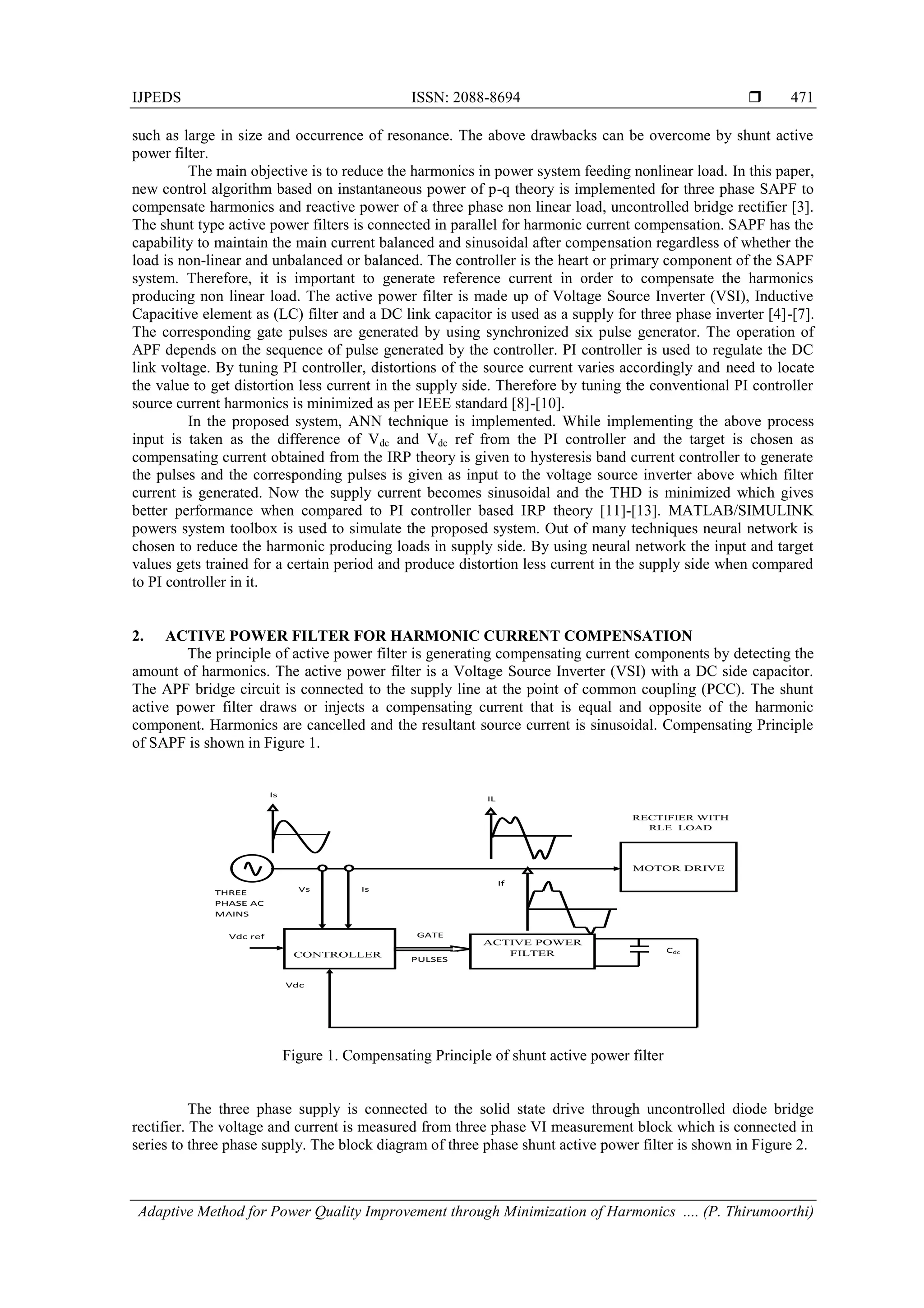 IJPEDS ISSN: 2088-8694 
Adaptive Method for Power Quality Improvement through Minimization of Harmonics .... (P. Thirumoorthi)
471
such as large in size and occurrence of resonance. The above drawbacks can be overcome by shunt active
power filter.
The main objective is to reduce the harmonics in power system feeding nonlinear load. In this paper,
new control algorithm based on instantaneous power of p-q theory is implemented for three phase SAPF to
compensate harmonics and reactive power of a three phase non linear load, uncontrolled bridge rectifier [3].
The shunt type active power filters is connected in parallel for harmonic current compensation. SAPF has the
capability to maintain the main current balanced and sinusoidal after compensation regardless of whether the
load is non-linear and unbalanced or balanced. The controller is the heart or primary component of the SAPF
system. Therefore, it is important to generate reference current in order to compensate the harmonics
producing non linear load. The active power filter is made up of Voltage Source Inverter (VSI), Inductive
Capacitive element as (LC) filter and a DC link capacitor is used as a supply for three phase inverter [4]-[7].
The corresponding gate pulses are generated by using synchronized six pulse generator. The operation of
APF depends on the sequence of pulse generated by the controller. PI controller is used to regulate the DC
link voltage. By tuning PI controller, distortions of the source current varies accordingly and need to locate
the value to get distortion less current in the supply side. Therefore by tuning the conventional PI controller
source current harmonics is minimized as per IEEE standard [8]-[10].
In the proposed system, ANN technique is implemented. While implementing the above process
input is taken as the difference of Vdc and Vdc ref from the PI controller and the target is chosen as
compensating current obtained from the IRP theory is given to hysteresis band current controller to generate
the pulses and the corresponding pulses is given as input to the voltage source inverter above which filter
current is generated. Now the supply current becomes sinusoidal and the THD is minimized which gives
better performance when compared to PI controller based IRP theory [11]-[13]. MATLAB/SIMULINK
powers system toolbox is used to simulate the proposed system. Out of many techniques neural network is
chosen to reduce the harmonic producing loads in supply side. By using neural network the input and target
values gets trained for a certain period and produce distortion less current in the supply side when compared
to PI controller in it.
2. ACTIVE POWER FILTER FOR HARMONIC CURRENT COMPENSATION
The principle of active power filter is generating compensating current components by detecting the
amount of harmonics. The active power filter is a Voltage Source Inverter (VSI) with a DC side capacitor.
The APF bridge circuit is connected to the supply line at the point of common coupling (PCC). The shunt
active power filter draws or injects a compensating current that is equal and opposite of the harmonic
component. Harmonics are cancelled and the resultant source current is sinusoidal. Compensating Principle
of SAPF is shown in Figure 1.
Figure 1. Compensating Principle of shunt active power filter
The three phase supply is connected to the solid state drive through uncontrolled diode bridge
rectifier. The voltage and current is measured from three phase VI measurement block which is connected in
series to three phase supply. The block diagram of three phase shunt active power filter is shown in Figure 2.
CONTROLLER
ACTIVE POWER
FILTER
MOTOR DRIVE
Cdc
RECTIFIER WITH
RLE LOAD
Is
IL
Vs Is
GATE
PULSES
Vdc ref
Vdc
If
THREE
PHASE AC
MAINS
 