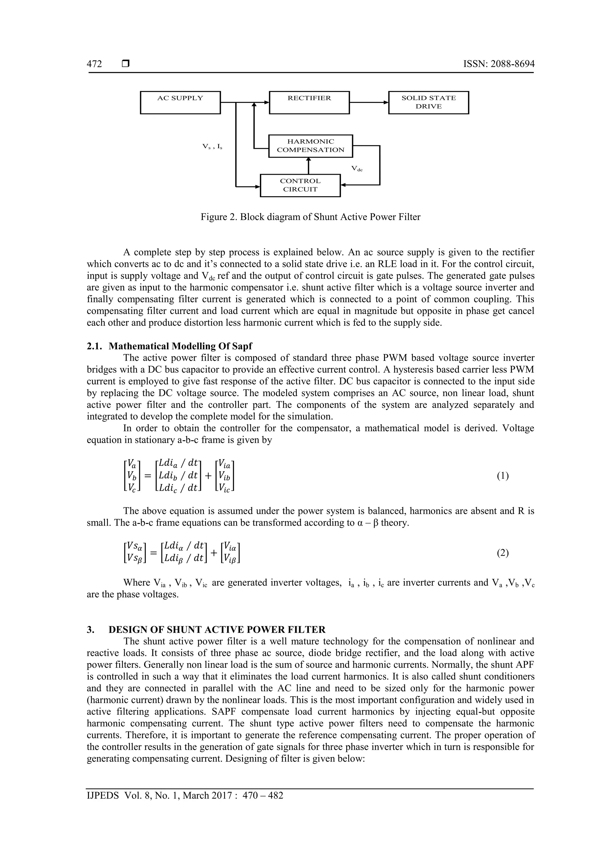  ISSN: 2088-8694
IJPEDS Vol. 8, No. 1, March 2017 : 470 – 482
472
Figure 2. Block diagram of Shunt Active Power Filter
A complete step by step process is explained below. An ac source supply is given to the rectifier
which converts ac to dc and it’s connected to a solid state drive i.e. an RLE load in it. For the control circuit,
input is supply voltage and Vdc ref and the output of control circuit is gate pulses. The generated gate pulses
are given as input to the harmonic compensator i.e. shunt active filter which is a voltage source inverter and
finally compensating filter current is generated which is connected to a point of common coupling. This
compensating filter current and load current which are equal in magnitude but opposite in phase get cancel
each other and produce distortion less harmonic current which is fed to the supply side.
2.1. Mathematical Modelling Of Sapf
The active power filter is composed of standard three phase PWM based voltage source inverter
bridges with a DC bus capacitor to provide an effective current control. A hysteresis based carrier less PWM
current is employed to give fast response of the active filter. DC bus capacitor is connected to the input side
by replacing the DC voltage source. The modeled system comprises an AC source, non linear load, shunt
active power filter and the controller part. The components of the system are analyzed separately and
integrated to develop the complete model for the simulation.
In order to obtain the controller for the compensator, a mathematical model is derived. Voltage
equation in stationary a-b-c frame is given by
[ ] [ ] [ ] (1)
The above equation is assumed under the power system is balanced, harmonics are absent and R is
small. The a-b-c frame equations can be transformed according to α – β theory.
[ ] [ ] [ ] (2)
Where Via , Vib , Vic are generated inverter voltages, ia , ib , ic are inverter currents and Va ,Vb ,Vc
are the phase voltages.
3. DESIGN OF SHUNT ACTIVE POWER FILTER
The shunt active power filter is a well mature technology for the compensation of nonlinear and
reactive loads. It consists of three phase ac source, diode bridge rectifier, and the load along with active
power filters. Generally non linear load is the sum of source and harmonic currents. Normally, the shunt APF
is controlled in such a way that it eliminates the load current harmonics. It is also called shunt conditioners
and they are connected in parallel with the AC line and need to be sized only for the harmonic power
(harmonic current) drawn by the nonlinear loads. This is the most important configuration and widely used in
active filtering applications. SAPF compensate load current harmonics by injecting equal-but opposite
harmonic compensating current. The shunt type active power filters need to compensate the harmonic
currents. Therefore, it is important to generate the reference compensating current. The proper operation of
the controller results in the generation of gate signals for three phase inverter which in turn is responsible for
generating compensating current. Designing of filter is given below:
AC SUPPLY RECTIFIER SOLID STATE
DRIVE
HARMONIC
COMPENSATION
CONTROL
CIRCUIT
Vs , Is
Vdc
 