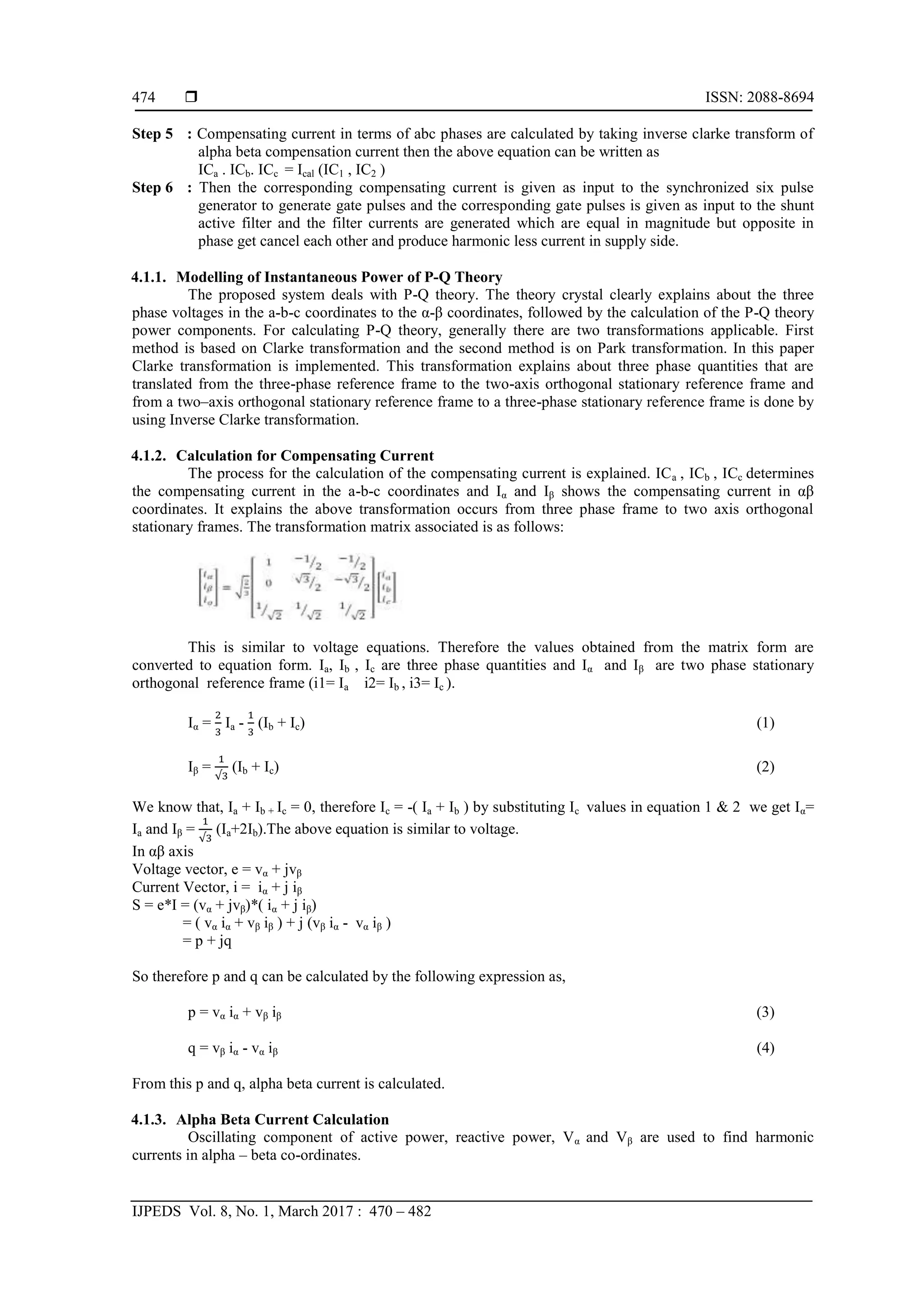  ISSN: 2088-8694
IJPEDS Vol. 8, No. 1, March 2017 : 470 – 482
474
Step 5 : Compensating current in terms of abc phases are calculated by taking inverse clarke transform of
alpha beta compensation current then the above equation can be written as
ICa . ICb. ICc = Ical (IC1 , IC2 )
Step 6 : Then the corresponding compensating current is given as input to the synchronized six pulse
generator to generate gate pulses and the corresponding gate pulses is given as input to the shunt
active filter and the filter currents are generated which are equal in magnitude but opposite in
phase get cancel each other and produce harmonic less current in supply side.
4.1.1. Modelling of Instantaneous Power of P-Q Theory
The proposed system deals with P-Q theory. The theory crystal clearly explains about the three
phase voltages in the a-b-c coordinates to the α-β coordinates, followed by the calculation of the P-Q theory
power components. For calculating P-Q theory, generally there are two transformations applicable. First
method is based on Clarke transformation and the second method is on Park transformation. In this paper
Clarke transformation is implemented. This transformation explains about three phase quantities that are
translated from the three-phase reference frame to the two-axis orthogonal stationary reference frame and
from a two–axis orthogonal stationary reference frame to a three-phase stationary reference frame is done by
using Inverse Clarke transformation.
4.1.2. Calculation for Compensating Current
The process for the calculation of the compensating current is explained. ICa , ICb , ICc determines
the compensating current in the a-b-c coordinates and Iα and Iβ shows the compensating current in αβ
coordinates. It explains the above transformation occurs from three phase frame to two axis orthogonal
stationary frames. The transformation matrix associated is as follows:
This is similar to voltage equations. Therefore the values obtained from the matrix form are
converted to equation form. Ia, Ib , Ic are three phase quantities and Iα and Iβ are two phase stationary
orthogonal reference frame (i1= Ia i2= Ib , i3= Ic ).
Iα = Ia - (Ib + Ic) (1)
Iβ = (Ib + Ic) (2)
We know that, Ia + Ib + Ic = 0, therefore Ic = -( Ia + Ib ) by substituting Ic values in equation 1 & 2 we get Iα=
Ia and Iβ = (Ia+2Ib).The above equation is similar to voltage.
In αβ axis
Voltage vector, e = vα + jvβ
Current Vector, i = iα + j iβ
S = e*I = (vα + jvβ)*( iα + j iβ)
= ( vα iα + vβ iβ ) + j (vβ iα - vα iβ )
= p + jq
So therefore p and q can be calculated by the following expression as,
p = vα iα + vβ iβ (3)
q = vβ iα - vα iβ (4)
From this p and q, alpha beta current is calculated.
4.1.3. Alpha Beta Current Calculation
Oscillating component of active power, reactive power, Vα and Vβ are used to find harmonic
currents in alpha – beta co-ordinates.
 
