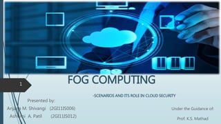 FOG COMPUTING
-SCENARIOS AND ITS ROLE IN CLOUD SECURITY
Presented by:
Anjana M. Shivangi (2GI11IS006)
Ashwini A. Patil (2GI11IS012)
1
Under the Guidance of:
Prof. K.S. Mathad
 