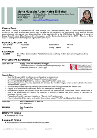 Mona El Beheri – Curriculum Vitae Sep 2016 Page 1 of 1
 
CAREER BRIEF
Mrs. Mona El Behery is a professional PA, Office Manager, and Executive Secretary with a 13-years working experience.
Throughout her career, she has been building upon the skills she had gained from her field of study; public relations. She has
assumed several roles starting from data-entry officer, all the way to the PA to the ATS Medical Co. CEO, prior to being the
Supply Chain Director's Office Manager at the Construction and Re-Construction Engineering Co. (CRC) – Member of Dorra
Group, a leading construction company in Egypt and the GCC region.
PERSONAL INFORMATION
Date of Birth 20/02/1982 Marital Status Married
Nationality Egyptian Driving License No
EDUCATION
Jun 2003 BA in Mass Communication, Public Relations and advertising Section, Cairo University (Grade: Good –
High)
PROFESSIONAL EXPERIENCE
______________________________________________________________________________________________________
2007 - Present Supply Chain Director Office Manager
Construction and Re-Construction Engineering Company (CRC),
Member of Dorra Group, Cairo, Egypt
______________________________________________________________________________________________________
Regulate Tasks
 Control and responsibility for all incoming and outgoing correspondence.
 Inter-departmental coordination (Warehouses, Procurement, Finance).
 Receiving and distributing of incoming purchase requests (PR's) from project sites.
 Receiving prices from purchasing specialists to formulate the monthly budget, which is later submitted to senior
management for approval.
 Issuance of approved budget to purchasing specialists to start the supplying process to the different sites.
 Logging of all PR's and Purchase Orders (PO's) into the respective follow-up logs.
 Review of PO's against the approved budget and organizing the approval of the Supply Chain Director, while issuing a
copy to the Warehousing to follow-up the deliveries, in addition to another copy to accounting to carry out the
associated monetary cycle.
 Preparation of monthly reports on the status of PO's and their % achievement.
 Filing in both soft and hard copies of all related documents to project PR's, PO's and Supply Chain Sector.
______________________________________________________________________________________________________
2004-2007 Personal Assistant to the CEO
ATS Médical Co.
______________________________________________________________________________________________________
2003-2004 Data Entry Officer
ART
______________________________________________________________________________________________________
COMPUTER SKILLS
 Proficient in MS Office
LANGUAGE SKILLS
 Full professional command of Arabic and English languages.
Mona Hussein Abdel-Hafez El Beheri
Mailing Address 3 El Salam St., from Gisr Al-Suways Avenue, Cairo, Egypt
Home Telephone +2-02-22973786
Mobile Phone 01062762228
Emails mona_elbeheri3000@yahoo.com
 