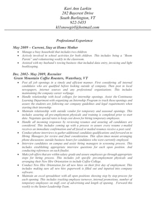 Kari Ann Larkin
282 Baycrest Drive
South Burlington, VT
922-5455
kl1snowgirl@hotmail.com
Professional Experience
May 2009 – Current, Stay at Home Mother
 Manage a busy household that includes two children.
 Actively involved in school activities for both children. This includes being a “Room
Parent” and volunteering weekly in the classroom.
 Assisted with my husband’s towing business that included data entry, invoicing and light
bookkeeping.
Dec. 2002- May 2009, Recruiter
Green Mountain Coffee Roasters, Waterbury, VT
 Post all job openings in a timely and efficient manner. First considering all internal
candidates who are qualified before looking outside of company. Then post in local
newspapers, internet sources and any professional organizations. This includes
maintaining the company career webpage.
 Handle relationship with local colleges for internship openings. Assist the Continuous
Learning Department with organizing an Internship Program to track these openings and
assure the students are following our company guidelines and legal requirements when
starting their internship.
 Maintain relationship with outside vendor for temporary and seasonal openings. This
includes assuring all pre-employment physicals and training is completed prior to start
date. Negotiate special rates to keep cost down for hiring temporary employees.
 Handle all incoming responses by reviewing resumes and assuring all candidates are
considered. This includes coming up with a process to assure every resume e-mailed
receives an immediate confirmation and all faxed or mailed resumes receive a post card.
 Conduct phone interviews to gather additional candidate qualifications and forward on to
Hiring Managers for review and final consideration. This often times meant arranging
phone discussions outside business hours for candidates who were currently employed.
 Interview candidates on campus and assist hiring managers in screening process. This
includes establishing appropriate interview questions for each open position. And
conducting references on each finalist.
 Make job offers that are within salary grade and assure employees go through appropriate
steps for hiring process. This includes job specific pre-employment physicals and
arranging their New Hire Orientation to include Coffee College.
 Conduct New Hire Orientation for all new hires on their first day of employment. This
includes making sure all new hire paperwork is filled out and inputted into company
software.
 Maintain an excel spreadsheet with all open positions showing step by step process for
each opening. This includes tracking employee turnover, internal promotions, number of
temporary employees on staff, cost of advertising and length of opening. Forward this
weekly to the Senior Leadership Team.
 
