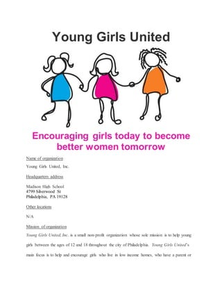 Young Girls United
Encouraging girls today to become
better women tomorrow
Name of organization
Young Girls United, Inc.
Headquarters address
Madison High School
4799 Silverwood St
Philadelphia, PA 19128
Other locations
N/A
Mission of organization
Young Girls United, Inc. is a small non-profit organization whose sole mission is to help young
girls between the ages of 12 and 18 throughout the city of Philadelphia. Young Girls United’s
main focus is to help and encourage girls who live in low income homes, who have a parent or
 