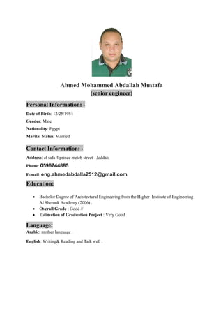 Ahmed Mohammed Abdallah Mustafa 
(senior engineer) 
Personal Information: - 
Date of Birth: 12/25/1984 
Gender: Male 
Nationality: Egypt 
Marital Status: Married 
Contact Information: - 
Address: el safa 4 prince meteb street - Jeddah 
Phone: 0596744885 
E-mail: eng.ahmedabdalla2512@gmail.com 
Education: 
 Bachelor Degree of Architectural Engineering from the Higher Institute of Engineering 
Al Sherouk Academy (2006) . 
 Overall Grade : Good // 
 Estimation of Graduation Project : Very Good 
Language: 
Arabic: mother language . 
English: Writing& Reading and Talk well . 
 
