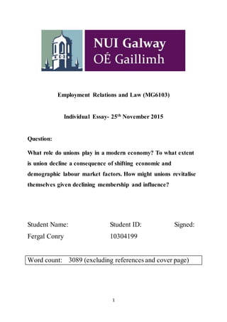 1
Employment Relations and Law (MG6103)
Individual Essay- 25th
November 2015
Question:
What role do unions play in a modern economy? To what extent
is union decline a consequence of shifting economic and
demographic labour market factors. How might unions revitalise
themselves given declining membership and influence?
Student Name: Student ID: Signed:
Fergal Conry 10304199
Word count: 3089 (excluding references and cover page)
 