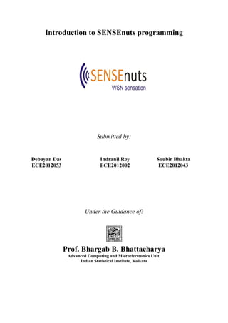 Introduction to SENSEnuts programming
Submitted by:
Debayan Das Indranil Roy Soubir Bhakta
ECE2012053 ECE2012002 ECE2012043
Under the Guidance of:
Prof. Bhargab B. Bhattacharya
Advanced Computing and Microelectronics Unit,
Indian Statistical Institute, Kolkata
 