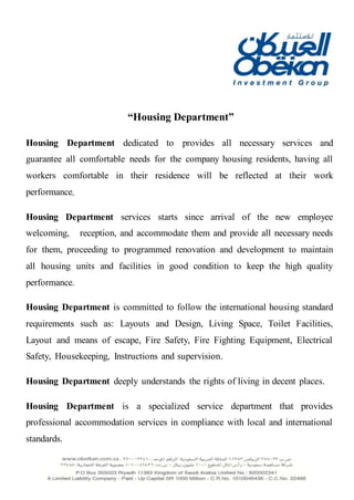 “Housing Department”
Housing Department dedicated to provides all necessary services and
guarantee all comfortable needs for the company housing residents, having all
workers comfortable in their residence will be reflected at their work
performance,
Housing Department services starts since arrival of the new employee
welcoming, reception, and accommodate them and provide all necessary needs
for them, proceeding to programmed renovation and development to maintain
all housing units and facilities in good condition to keep the high quality
performance.
Housing Department is committed to follow the international housing standard
requirements such as: Layouts and Design, Living Space, Toilet Facilities,
Layout and means of escape, Fire Safety, Fire Fighting Equipment, Electrical
Safety, Housekeeping, Instructions and supervision.
Housing Department deeply understands the rights of living in decent places.
Housing Department is a specialized service department that provides
professional accommodation services in compliance with local and international
standards.
 