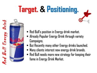 Present, Red Bull available in 162 countries.What is the Goal?Red Bull Energy DrinkRed Bull Energy Drink has been developed for people who want to have a clear and focused mind, perform physically, are dynamic and performance-oriented whilst also balancing this with a fun and active lifestyle.