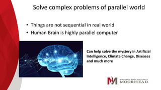 Solve complex problems of parallel world
• Things are not sequential in real world
• Human Brain is highly parallel computer
Can help solve the mystery in Artificial
Intelligence, Climate Change, Diseases
and much more
 