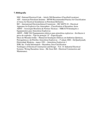 7. Bibliografia
NEC -National Electrical Code – Article 500 Hazardous (Classified Locations)
API – American Petroleum Institute – RP500 Recommended Practice for Classification
of Areas for Electrical Installations in Petroleum Refineries.
IEC – International Electrotechinical Commision – IEC 60079-10 – Electrical
Apparatus for Explosive Gas Atmosphere - Classification of Hazardous Areas
ABNT – Associação Brasileira de Normas Técnicas – NBR 8370 Instalações e
Equipamentos para Atmosferas Explosivas
ABNT – NBR 5363 Equipamentos elétricos para atmosferas explosivas – Invólucros à
prova de explosão – Tipo de proteção “d” - Especificação.
Dácio de Miranda Jordão – Manual de Instalações Elétricas em Indústrias Químicas,
Petroquímicas e de Petróleo Atmosferas Explosivas – 3a
edição 2002 – Ed.Qualitymark.
Eletricidade Moderna – março 1991 – Atmosferas Explosivas 1
SOR, Inc. Useful Information – Hazardous Área Classification
Techniques of Electrical Construction and Design – Vol. 14: Industrial Electrical
Systems: Wiring Hazardous Areas – Mc Graw Hill – Electrical Construction and
Maintenance.
 