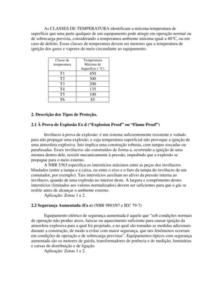 As CLASSES DE TEMPERATURA identificam a máxima temperatura de
superfície que uma parte qualquer de um equipamento pode atingir em operação normal ou
de sobrecarga prevista, considerando a temperatura ambiente máxima igual a 40°C, ou em
caso de defeito. Essas classes de temperatura devem ser menores que a temperatura de
ignição dos gases e vapores do meio circundante ao equipamento.
2. Descrição dos Tipos de Proteção.
2.1 À Prova de Explosão Ex d (“Explosion Proof” ou “Flame Proof”)
Invólucro à prova de explosão: é um sistema suficientemente resistente e vedado
para não propagar uma explosão, e cuja temperatura superficial não provoque a ignição de
uma atmosfera explosiva. Isto implica uma construção robusta, com tampas roscadas ou
parafusadas. Esses invólucros são construídos de forma a, ocorrendo a ignição de uma
mistura dentro dele, resistir mecanicamente à pressão, impedindo que a explosão se
propague para o meio externo.
A NBR 5363 especifica os interstícios máximos entre as peças dos invólucros
blindados (entre a tampa e a caixa, ou entre o eixo e o furo da tampa do invólucro de um
comutador, por exemplo). Tais interstícios auxiliam no alívio da pressão interna ao
invólucro, quando de uma explosão no interior deste. A largura e comprimento destes
interstícios (limitados aos valores normalizados) devem ser suficientes para que o gás se
resfrie antes de alcançar o ambiente externo.
Aplicação: Zonas 1 e 2.
2.2 Segurança Aumentada (Ex e) (NBR 9883/87 e IEC 79-7)
Equipamento elétrico de segurança aumentada é aquele que “sob condições normais
de operação não produz arcos, faíscas ou aquecimento suficiente para causar ignição da
atmosfera explosiva para a qual foi projetado, e no qual são tomadas as medidas adicionais
durante a construção, de modo a evitar com maior segurança, que tais fenômenos ocorram
em condições de operação e de sobrecarga previstas”. Equipamentos típicos com segurança
aumentada são os motores de gaiola, transformadores de potência e de medição, luminárias
e caixas de distribuição e de ligação.
Aplicação: Zonas 1 e 2.
Classe de
temperatura
Temperatura
Máxima de
Superfície ( °C)
T1 450
T2 300
T3 200
T4 135
T5 100
T6 85
 