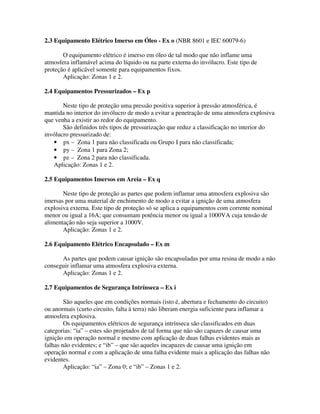2.3 Equipamento Elétrico Imerso em Óleo - Ex o (NBR 8601 e IEC 60079-6)
O equipamento elétrico é imerso em óleo de tal modo que não inflame uma
atmosfera inflamável acima do líquido ou na parte externa do invólucro. Este tipo de
proteção é aplicável somente para equipamentos fixos.
Aplicação: Zonas 1 e 2.
2.4 Equipamentos Pressurizados – Ex p
Neste tipo de proteção uma pressão positiva superior à pressão atmosférica, é
mantida no interior do invólucro de modo a evitar a penetração de uma atmosfera explosiva
que venha a existir ao redor do equipamento.
São definidos três tipos de pressurização que reduz a classificação no interior do
invólucro pressurizado de:
• px – Zona 1 para não classificada ou Grupo I para não classificada;
• py – Zona 1 para Zona 2;
• pz – Zona 2 para não classificada.
Aplicação: Zonas 1 e 2.
2.5 Equipamentos Imersos em Areia – Ex q
Neste tipo de proteção as partes que podem inflamar uma atmosfera explosiva são
imersas por uma material de enchimento de modo a evitar a ignição de uma atmosfera
explosiva externa. Este tipo de proteção só se aplica a equipamentos com corrente nominal
menor ou igual a 16A; que consumam potência menor ou igual a 1000VA cuja tensão de
alimentação não seja superior a 1000V.
Aplicação: Zonas 1 e 2.
2.6 Equipamento Elétrico Encapsulado – Ex m
As partes que podem causar ignição são encapsuladas por uma resina de modo a não
conseguir inflamar uma atmosfera explosiva externa.
Aplicação: Zonas 1 e 2.
2.7 Equipamentos de Segurança Intrínseca – Ex i
São aqueles que em condições normais (isto é, abertura e fechamento do circuito)
ou anormais (curto circuito, falta à terra) não liberam energia suficiente para inflamar a
atmosfera explosiva.
Os equipamentos elétricos de segurança intrínseca são classificados em duas
categorias: “ia” – estes são projetados de tal forma que não são capazes de causar uma
ignição em operação normal e mesmo com aplicação de duas falhas evidentes mais as
falhas não evidentes; e “ib” – que são aqueles incapazes de causar uma ignição em
operação normal e com a aplicação de uma falha evidente mais a aplicação das falhas não
evidentes.
Aplicação: “ia” – Zona 0; e “ib” – Zonas 1 e 2.
 