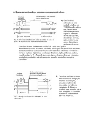 4.2 Regras para colocação de unidades seladoras em eletrodutos.
A) É necessária a
colocação de uma
unidade seladora em
TODOS os eletrodutos
que chegam a um
invólucro a prova de
explosão contendo
chaves desligadoras,
disjuntores, fusíveis,
relés, resistores, ou
outros dispositivos
produtores de arcos,
centelhas, ou altas temperaturas possível de causar uma ignição.
As unidades seladoras devem ser instaladas o mais próximo possível do invólucro
mas nunca além de 45cm do invólucro. Entre a unidade seladora e o invólucro à
prova de explosão é permitida a instalação de uniões, niples, reduções, joelhos,
conduletes tipo L, T, e X, desde que sejam à prova de explosão e que o tamanho
nominal dos conduletes não ultrapassem o tamanho nominal do respectivo
eletroduto.
B) Quando o invólucro contém
apenas terminais de ligação,
emendas e derivações,
unidades seladoras são
necessárias em todos os
eletrodutos de diâmetro
nominal igual ou maior que a
duas polegadas. A distância
máxima de 45cm também
deve ser observada.
 