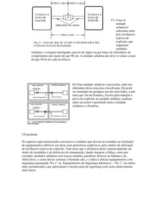 C) Uma só
unidade
seladora é
suficiente entre
dois invólucros
à prova de
explosão, que
requeiram
unidades
seladoras, e estejam interligados através de niples ou por lance de eletrodutos de
comprimento não maior do que 90 cm. A unidade seladora não deve se situar a mais
do que 45cm de cada invólucro.
D) Uma unidade seladora é necessária, onde um
eletroduto deixa uma área classificada. Ela pode
ser instalada em qualquer um dos dois lados, a não
mais que 3m da fronteira. Exceto pela redução à
prova de explosão na unidade seladora, nenhum
outro acessório é permitido entre a unidade
seladora e a fronteira.
5.Conclusão
Os aspectos aqui mencionados mostram os cuidados que devem ser tomados na instalação
de equipamentos elétricos em áreas com atmosferas explosivas, pelo critério de utilização
de invólucros à prova de explosão. Vale dizer que a eficiência deste sistema depende em
muito do instalador e do eletricista de manutenção, dando margem a falhas, como por
exemplo, unidades seladoras sem massa seladora, parafusos frouxos ou faltantes, etc.
Além disso, o custo desses sistemas é bastante alto, e a idéia é utilizar equipamentos com
segurança aumentada “Ex e” ou Equipamentos de Segurança Intrínseca – “Ex i”, ou outros
tipos normalizados, que apresentam o mesmo grau de segurança com custo relativamente
mais baixo.
 