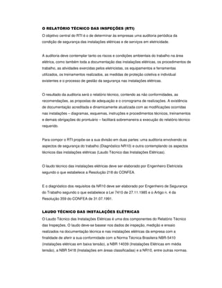 O RELATÓRIO TÉCNICO DAS INSPEÇÕES (RTI)
O objetivo central do RTI é o de determinar às empresas uma auditoria periódica da
condição de segurança das instalações elétricas e de serviços em eletricidade.
A auditoria deve contemplar tanto os riscos e condições ambientais do trabalho na área
elétrica, como também toda a documentação das instalações elétricas, os procedimentos de
trabalho, as atividades exercidas pelos eletricistas, os equipamentos e ferramentas
utilizados, os treinamentos realizados, as medidas de proteção coletiva e individual
existentes e o processo de gestão da segurança nas instalações elétricas.
O resultado da auditoria será o relatório técnico, contendo as não conformidades, as
recomendações, as propostas de adequação e o cronograma de realizações. A existência
de documentação acreditada e dinamicamente atualizada com as modificações ocorridas
nas instalações – diagramas, esquemas, instruções e procedimentos técnicos, treinamentos
e demais obrigações do prontuário – facilitará sobremaneira a execução do relatório técnico
requerido.
Para compor o RTI propõe-se a sua divisão em duas partes: uma auditoria envolvendo os
aspectos de segurança do trabalho (Diagnóstico NR10) e outra contemplando os aspectos
técnicos das instalações elétricas (Laudo Técnico das Instalações Elétricas).
O laudo técnico das instalações elétricas deve ser elaborado por Engenheiro Eletricista
segundo o que estabelece a Resolução 218 do CONFEA.
E o diagnóstico dos requisitos da NR10 deve ser elaborado por Engenheiro de Segurança
do Trabalho segundo o que estabelece a Lei 7410 de 27.11.1985 e o Artigo n. 4 da
Resolução 359 do CONFEA de 31.07.1991.
LAUDO TÉCNICO DAS INSTALAÇÕES ELÉTRICAS
O Laudo Técnico das Instalações Elétricas é uma dos componentes do Relatório Técnico
das Inspeções. O laudo deve-se basear nos dados de inspeção, medição e ensaio
realizados na documentação técnica e nas instalações elétricas da empresa com a
finalidade de aferir a sua conformidade com a Norma Técnica Brasileira NBR-5410
(instalações elétricas em baixa tensão), a NBR 14039 (Instalações Elétricas em média
tensão), a NBR 5418 (Instalações em áreas classificadas) e a NR10, entre outras normas.
 