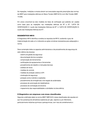 As inspeções, medições e ensaios devem ser executados segundo prescrições das normas
da ABNT para instalações elétricas em Baixa Tensão (NBR 5410) e em Alta Tensão (NBR
14.039).
Em anexo encontram-se dois modelos de listas de verificação que poderão ser usadas
como base para as inspeções nas instalações elétricas de BT e AT: “LISTA DE
VERIFICAÇÃO C: Laudo das Instalações Elétricas de BT” e “LISTA DE VERIFICAÇÃO D:
Laudo das Instalações Elétricas de AT”.
DIAGNÓSTICO NR10
O Diagnóstico NR10 identifica e analisa os requisitos da NR10, avaliando o grau de
implementação de cada um e indicando as ações corretivas necessárias para adequação a
norma.
Deve contemplar todos os aspectos administrativos e de procedimentos de segurança do
setor elétrico da empresa:
- sistema de gestão da segurança
- documentação técnica e projetos
- comprovação de treinamentos
- certificações de equipamentos e ferramentas
- procedimentos de trabalho e instruções técnicas
- análises de riscos
- medidas de controle
- medidas de proteção coletiva e EPI
- sinalização de segurança
- proteção contra incêndio e explosões
- procedimentos de emergências e de resgate de acidentados
- processos de autorização de trabalhadores
- processos de contratação de terceiros
- mapeamento das responsabilidades e atividades na área elétrica
O Diagnóstico em empresas com áreas classificadas
Segundo a definição dada na norma ABNT NBR 5418, áreas classificadas são aquelas em
que há a presença de atmosferas explosivas por gás, vapores ou pó inflamáveis,
particularmente indústrias químicas e petroquímicas, com risco de centelhamento e
 