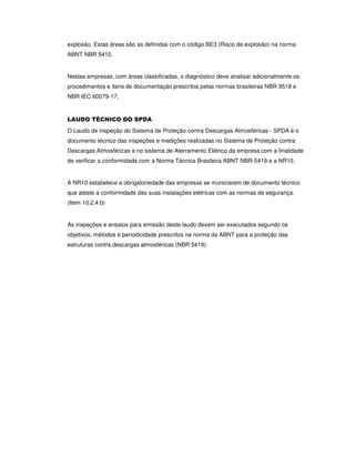 explosão. Estas áreas são as definidas com o código BE3 (Risco de explosão) na norma
ABNT NBR 5410.
Nestas empresas, com áreas classificadas, o diagnóstico deve analisar adicionalmente os
procedimentos e itens de documentação prescritos pelas normas brasileiras NBR 9518 e
NBR IEC 60079-17;
LAUDO TÉCNICO DO SPDA
O Laudo de inspeção do Sistema de Proteção contra Descargas Atmosféricas - SPDA é o
documento técnico das inspeções e medições realizadas no Sistema de Proteção contra
Descargas Atmosféricas e no sistema de Aterramento Elétrico da empresa com a finalidade
de verificar a conformidade com a Norma Técnica Brasileira ABNT NBR-5419 e a NR10.
A NR10 estabelece a obrigatoriedade das empresas se municiarem de documento técnico
que ateste a conformidade das suas instalações elétricas com as normas de segurança.
(Item 10.2.4.b)
As inspeções e ensaios para emissão deste laudo devem ser executados segundo os
objetivos, métodos e periodicidade prescritos na norma da ABNT para a proteção das
estruturas contra descargas atmosféricas (NBR 5419):
 