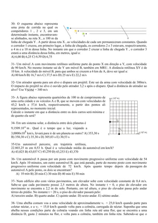 30- O esquema abaixo representa
uma pista de corrida na qual os
competidores 1 , 2 e 3, em um
determinado instante, encontravam-
se alinhados, na reta X , a 100 m da
linha de chegada Y . A partir dessa reta X , as velocidades de cada um permaneceram constantes. Quando
o corredor 1 cruzou, em primeiro lugar, a linha de chegada, os corredores 2 e 3 estavam, respectivamente,
a 4 m e a 10 m dessa linha. No instante em que o corredor 2 cruzar a linha de chegada Y , o corredor 3
estará a uma distância dessa linha, em metros, igual a:
A) 6,00 B) 6,25 C) 6,50 D) 6,75
31- Um móvel A com movimento retilíneo uniforme parte do ponto X em direção a Y, com velocidade
de 90 km/h. No mesmo instante sai de Y um móvel B, também em MRU. A distância retilínea XY é de
10 km. A velocidade do móvel B, para que ambos se cruzem a 6 km de A, deve ser igual a:
A) 80 km/h B) 16,7 m/s C) 37,5 m/s D) 25 m/s E) 22,2 m/s
32- Um atirador aponta para um alvo e dispara um projétil. Este sai da arma com velocidade de 300m/s.
O impacto do projétil no alvo é ouvido pelo atirador 3,2 s após o disparo. Qual a distância do atirador ao
alvo? Use VSOM = 340 m/s
33- A figura abaixo representa quarteirões de 100 m de comprimento de
uma certa cidade e os veículos A e B, que se movem com velocidades de
43,2 km/h e 57,6 km/h, respectivamente, a partir dos pontos ali
representados, no momento inicial.
Calcule o instante em que a distância entre os dois carros será mínima e
de quanto ela será?
34- Em um sistema solar, a distância entre dois planetas é
9,1509.1010
m . Qual é o tempo que a luz, viajando a
3,0000x105 km/s, levará para ir de um planeta ao outro? A) 353,30 s
B) 350,30 s C) 35,30 s D) 305,03 s E) 30,53 s
35-Um automóvel percorre, em trajetória retilínea,
22.803,25 m em 0,53 h. Qual é a velocidade média do automóvel em km/h?
A) 43,025 B) 43,037 C) 43,250 D) 43,253 E) 43,370
36- Um automóvel A passa por um posto com movimento progressivo uniforme com velocidade de 54
km/h. Após 10 minutos, um outro automóvel B, que está parado, parte do mesmo posto com movimento
progressivo uniforme com velocidade de 72 km/h. Após quanto tempo depois da passagem do
automóvel A pelo posto, os dois se encontram?
A) 10 min B) 20 min C) 30 min D) 40 min E) 50 min
37- Num edifício alto com vários pavimentos, um elevador sobe com velocidade constante de 0,4 m/s.
Sabe-se que cada pavimento possui 2,5 metros de altura. No instante t = 0, o piso do elevador em
movimento se encontra a 2,2 m do solo. Portanto, em tal altura, o piso do elevador passa pelo andar
térreo do prédio. No instante t = 20 s, o piso do elevador passará pelo:
A) terceiro andar. B) quarto andar. C) quinto andar. D) sexto andar. E) sétimo andar.
38- Uma abelha comum voa a uma velocidade de aproximadamente v1 = 25,0 km/h quando parte para
coletar néctar, e a v2 = 15,0 km/h quando volta para a colméia, carregada de néctar. Suponha que uma
abelha nessas condições parte da colméia voando em linha reta até uma flor, que se encontra a uma
distância D, gasta 2 minutos na flor, e volta para a colméia, também em linha reta. Sabendo-se que o
 
