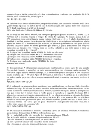 tempo total que a abelha gastou indo até a flor, coletando néctar e voltando para a colméia, foi de 34
minutos, então a distância D é, em km, igual a:
A) 1 B) 2 C) 3 D) 4 E) 5
39- Um trem sai da estação de uma cidade, em percurso retilíneo, com velocidade constante de 50 km/h.
Quanto tempo depois de sua partida deverá sair, da mesma estação, um segundo trem com velocidade
de 75 km/h para alcançá-lo a 120 km da cidade?
A) 24 min. B) 48 min. C) 96 min. D) 144 min. E) 288 min.
40- Ao longo de uma estrada retilínea, um carro passa pelo posto policial da cidade A, no km 223, às
9h30 min e 20 s, conforme registra o relógio da cabine de vigilância. Ao chegar à cidade B, no km
379, o relógio do posto policial daquela cidade registra 10h20 min e 40 s. O chefe do policiamento
da cidade A verifica junto ao chefe do posto da cidade B que o seu relógio está adiantado em relação
àquele em 3min e 10 s. Admitindo-se que o veículo, ao passar no ponto exato de cada posto policial,
apresenta velocidade dentro dos limites permitidos pela rodovia, o que se pode afirmar com relação à
transposição do percurso pelo veículo, entre os postos, sabendo-se que neste trecho o limite de
velocidade permitida é de 110 km/h?
A) Trafegou com velocidade média ACIMA do limite de velocidade.
B) Trafegou com velocidade sempre ABAIXO do limite de velocidade.
C) Trafegou com velocidade sempre ACIMA do limite de velocidade
D) Trafegou com velocidade média ABAIXO do limite de velocidade.
E) Trafegou com aceleração média DENTRO do limite
permitido para o trecho.
41- Dois automóveis A e B encontram-se estacionados paralelamente ao marco zero de uma estrada.
Em um dado instante, o automóvel A parte, movimentando-se com velocidade escalar constante VA
= 80 km/h. Depois de certo intervalo de tempo, ∆t, o automóvel B parte no encalço de A com velocidade
escalar constante VB = 100 km/h. Após 2 h de viagem, o motorista de A verifica que B se encontra 10
km atrás e conclui que o intervalo ∆t, em que o motorista B ainda permaneceu estacionado, em horas, é
igual a
A) 0,25 B) 0,50 C) 1,00 D) 4,00
42- A onda verde, ou sincronização de semáforos, é uma medida adotada em diversas cidades de modo a
melhorar o tráfego de veículos por ruas e avenidas muito movimentadas. Numa determinada rua da
cidade, existem três semáforos sincronizados: o primeiro, localizado na esquina da rua A, é temporizado
para que o sinal dure 1 minuto (tanto o verde quanto o vermelho); o segundo, localizado 200 m
adiante, tem mesma temporização, mas um atraso de 8 s em relação ao primeiro; e o terceiro, localizado
400 m além do segundo semáforo, tem uma temporização de 42 s e um atraso de 48 s em relação ao
primeiro. Considerando que um carro passa pelo primeiro semáforo quando este ativa o sinal verde, a
velocidade mínima, em km/h, que se pode desenvolver para aproveitar uma onda verde, isto é,
os três sinais verdes, em sequência, vale:
A) 51 B) 24 C) 45 D) 22 E) 40
43- O vencedor da maratona de Curitiba completou a prova em 2 horas e 20 minutos. Considerando
que a distância desta corrida é de 42 km, pode-se afirmar que:
A) a velocidade média do vencedor foi de aproximadamente 25 km/h.
B) a aceleração média do vencedor foi aproximadamente 9,8 m/s2
.
C) a cada 3 minutos, o vencedor percorreu, em média, 900 m.
D) não é possível calcular uma velocidade média neste caso.
E) a velocidade do vencedor foi constante durante a corrida.
 