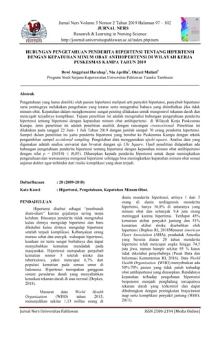 Jurnal Ners Universitas Pahlawan ISSN 2580-2194 (Media Online)
Jurnal Ners Volume 3 Nomor 2 Tahun 2019 Halaman 97 – 102
JURNAL NERS
Research & Learning in Nursing Science
http://journal.universitaspahlawan.ac.id/index.php/ners
HUBUNGAN PENGETAHUAN PENDERITA HIPERTENSI TENTANG HIPERTENSI
DENGAN KEPATUHAN MINUM OBAT ANTIHIPERTENSI DI WILAYAH KERJA
PUSKESMAS KAMPA TAHUN 2019
Dewi Anggriani Harahap1
, Nia Aprilla2
, Oktari Muliati3
Program Studi Sarjana Keperawatan Universitas Pahlawan Tuanku Tambusai
Abstrak
Pengetahuan yang harus dimiliki oleh pasien hipertensi meliputi arti penyakit hipertensi, penyebab hipertensi
serta pentingnya melakukan pengobatan yang teratur serta mengetahui bahaya yang ditimbulkan jika tidak
minum obat. Kepatuhan dalam mengkonsumsi sangat penting dilakukan untuk mengontrol tekanan darah dan
mencegah terjadinya komplikasi. Tujuan penelitian ini adalah mengetahui hubungan pengetahuan penderita
hipertensi tentang hipertensi dengan kepatuhan minum obat antihipertensi di Wilayah Kerja Puskesmas
Kampa. Jenis penelitian ini adalah penelitian analitik dengan rancangan crosssectional. Penelitian ini
dilakukan pada tanggal 22 Juni- 1 Juli Tahun 2019 dengan jumlah sampel 70 orang penderita hipertensi.
Sampel dalam penelitian ini yaitu penderita hipertensi yang berobat ke Puskesmas Kampa dengan teknik
pengambilan sampel accidental sampling. Pengolahan data menggunakan ujichi-square. Analisa data yang
digunakan adalah analisa univariat dan bivariat dengan uji Chi Square. Hasil penelitian didapatkan ada
hubungan pengetahuan penderita hipertensi tentang hipertensi dengan kepatuhan minum obat antihipertensi
dengan nilai p = (0,014) ≤ (0,05). Diharapkan kepada penderita hipertensi untuk dapat meningkatkan
pengetahuan dan wawasannya mengenai hipertensi sehingga bisa meningkatkan kepatuhan minum obat sesuai
anjuran dokter agar terhindar dari resiko komplikasi yang akan terjadi.
DaftarBacaan : 28 (2009-2018)
Kata Kunci : Hipertensi, Pengetahuan, Kepatuhan Minum Obat.
PENDAHULUAN
Hipertensi disebut sebagai “pembunuh
diam-diam” karena gejalanya sering tanpa
keluhan. Biasanya penderita tidak mengetahui
kalau dirinya mengidap hipertensi dan baru
diketahui kalau dirinya mengidap hipertensi
setelah terjadi komplikasi. Kebanyakan orang
merasa sehat dan energik walaupun hipertensi,
keadaan ini tentu sangat berbahaya dan dapat
menyebabkan kematian mendadak pada
masyarakat. Hipertensi merupakan penyebab
kematian nomor 3 setelah stroke dan
tuberkulosis, yakni mencapai 6,7% dari
populasi kematian pada semua umur di
Indonesia. Hipertensi merupakan gangguan
sistem peredaran darah yang menyebabkan
kenaikan tekanan darah di atas normal (Depkes,
2018).
Menurut data World Health
Organization (WHO) tahun 2015,
menunjukkan sekitar 1,13 milliar orang di
dunia menderita hipertensi, artinya 1 dari 3
orang di dunia terdiagnosis menderita
hipertensi, hanya 36,8% di antaranya yang
minum obat dan sebanyak 9,4 juta orang
meninggal karena hipertensi. Terdapat 45%
kematian akibat penyakit jantung dan 51%
kematian akibat stroke disebabkan oleh
hipertensi (Depkes RI, 2018Menurut American
Heart Association (AHA), penduduk Amerika
yang berusia diatas 20 tahun menderita
hipertensi telah mencapai angka hingga 74,5
juta jiwa, namun hampir sekitar 95 % kasus
tidak diketahui penyebabnya (Pusat Data dan
Informasi Kementerian RI, 2016). Data World
Health Organization (WHO) menyebutkan ada
50%-70% pasien yang tidak patuh terhadap
obat antihipertensi yang diresepkan. Rendahnya
kepatuhan terhadap pengobatan hipertensi
berpotensi menjadi penghalang tercapainya
tekanan darah yang terkontrol dan dapat
dihubungkan dengan peningkatan biaya/rawat
inap serta komplikasi penyakit jantung (WHO,
2013).
 