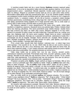 11
U završnoj analizi želim reći da u ovom Kampu Sadhana moramo napraviti jedan
eksperiment - a to je da ne dopustimo našoj viziji da bude ugušena riječima. Ja to zovem
eksperimentom pravo - razboritosti. Morate zapamtiti, morate ostati svjesni tako da se
riječi ne oblikuju. Moguće je zaustaviti nizanje riječi jer one su ipak samo naša navika.
Novoro eno dijete gleda svijet bez posredovanja riječi. To je čist, direktan pogled. Kasnije
ono postepeno stvara naviku korištenja riječi jer riječi pomažu i korisne su mu u njegovom
vanjskom životu i u vanjskom svijetu. Ali ono što je korisno u vanjskom svijetu postaje
smetnja upoznavanju unutrašnjeg života. Zbog toga čak i stari moraju ponovo probuditi u
sebi dječju sposobnost čistog pogleda da bi mogli spoznati sebe. Oni su znali svijet uz
pomoć riječi a sada moraju upoznati sebe uz pomoć jaza, praznine.
Što trebamo napraviti u ovom eksperimentu? Mi ćemo mirno sjediti, držeći tijelo
opušteno a kralježnicu uspravno. Zaustaviti ćemo sve pokrete tijela. Polako i duboko disati
ćemo bez ikakvog uzbu enja. Tiho ćemo promatrati svoje vlastito disanje i slušati ćemo
bilo koje zvukove koji dopru do naših ušiju izvana. Nećemo reagirati ni na koji način;
nećemo im posvetiti niti jednu misao ma kako kratka bila. Prepustiti ćemo se u stanje uma
gdje, bez miješanja riječi, biti ćemo samo svjedoci. Stajati ćemo po strani i promatrati
štogod se bude dešavalo. Nemojte se ni pokušati koncentrirati. Jednostavno budite tiho i
promatrajte sve što se doga a. Slušajte. Samo zatvorite oči i slušajte. Mirno slušajte u
tišini. Slušajte žvrgoljenje vrabaca, njihanje drveća na vjetru, plač djeteta, zvuk kola na
bunaru. Samo slušajte. I nemojte raditi ništa drugo.
Prvo, unutar sebe, iskusiti ćete ritam disanja i udaranje srca - a nakon toga nova
vrsta spokoja i mira spustiti će se, na vas. Otkriti ćete da iako je vani zvučno unutra je
tišina. Otkriti ćete da ste ušli u novu dimenziju mira. Tada ćete otkriti da nema misli, da
samo čista svjesnost ostaje. I u tom mediju praznine vaša pažnja okreće se prema mjestu
koje je vaše pravo prebivalište. Od vanjskog okrećete se svome domu.
Vaša vizija vodila vas je prema van; ovo će vas, stvarno, povesti unutra.
Jednostavno nastavite promatrati. Promatrajte svoje misli, svoj dah i gibanje u pupku. Bez
reakcija. Rezultat će biti nešto što nije stvoreno umom, što niste vi stvorili. To je u stvari
vaše biće, vaša egzistencija. To je kohezija koja nas sve podupire. Ona nam se otkriva i
tada naše stvarno ja, najveće iznena enje od svih, pojavljuje se.
Prisjećam se jedne priče. Sadhu, tragač, jednom je stajao na brežuljku. Bilo je rano
ujutro i sunce je počinjalo sjati. Neki prijatelji su šetali. Vidjeli su sadhua kako sam stoji.
Pitali su jedan drugoga : " Što taj sadhu može ovdje raditi?" Jedan od njih je rekao: "
Možda se njegova krava često izgubi u džungli i on stoji na brežuljku tražeći ju." Drugi se
prijatelji nisu složili. Treći je rekao: " Iz načina kako stoji, ne izgleda da nešto traži. Prije
izgleda kao da nekoga čeka, možda prijatelja koji ga je tamo pratio i negdje je zaostao za
njim." Ali drugi se prijatelji nisu niti s time složili. Četvrti je rekao: " On niti ne traži nekoga
niti ne čeka nekoga. On je zaokupljen promatranjem Boga."
Nisu se mogli složiti pa su pristupili sadhuu da razjasne situaciju. Prvi je pitao:"
Tražiš li svoju izgubljenu kravu?" Sadhu je odgovorio: "Ne". Drugi je pitao: " Onda čekaš
nekoga?" Na to je odgovorio :"Ne". Treći je pitao: " Promatraš li Boga?" Ponovo je sadhu
odgovorio negativno. Sva trojica bili su začu eni. Zajedno su upitali: "Onda što ovdje
radiš?" Sadhu je odgovorio : "Ne radim ništa. Samo stojim. Samo postojim."
Mi moramo tako jednostavno postojati. Moramo činiti ništa. Moramo odbaciti sve i
samo biti. Tada se doga a nešto što se ne može izreći riječima. Iskustvo koje će se zbiti
ne može se izreći riječima. To je sažetak iskustava. To je ostvarenje istine, nečijeg pravog
ja, Boga.
 