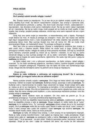 12
PRVA VEČER
Prvo pitanje:
Da li postoji sukob izme u religije i nauke?
Ne. Znanje nauke je nepotpuno. To je kao da je po cijelom svijetu svjetlo dok je u
vašoj vlastitoj kući mrak. Sa takvim nesavršenim znanjem, bez znanja o samome sebi,
život se jednostavno pretvara u patnju. Da život bude okrunjen mirom, zadovoljstvom i
ispunjenjem, nije dovoljno znati samo materijalne stvari. Na taj se način nalazi napredak
ali ne i ispunjenje. Na taj se način mogu imati posjedi ali ne može se imati svjetlo. A bez
svjetla, bez znanja, posjedi postaju obaveze, omča koju smo sami napravili da se s njom
objesimo.
Onaj koji zna samo svijet je nesavršen, a nesavršenstvo vodi u bijedu. Poznajući
svijet dobiva se moć. A nauka je potraga za znanjem i moći. Zar nije nauka već stavila
tajni ključ neograničene moći u ruke čovječanstva? Ali ništa vrijedno nije proizišlo iz tog
postizanja takve moći. Bez sumnje čovjek ima moć ali nema mir. Mir se može imati
poznavanjem Boga, ne materijalnih stvari. Ta potraga za Bogom je religija.
Moć bez mira je samo-uništavajuća. Znanje o materijalnim stvarima bez znanja o
sebi znači moć u rukama neukih. Ništa dobro ne može izaći iz toga. Sukob koji je
prevagnuo izme u nauke i religije do sada je imao porazne rezultate. Oni koji su istraživali
samo domenu znanosti postali su moćni ali su nemirni i nesretni. A oni koji su samo
istraživali religiju su bez sumnje postigli mir, ali su slabi i siromašni. Stoga je Sadhana,
potraga koja je trajala do sada nesavršena, djelomična. Do sada nije bilo pune i potpune
sadhane za istinom.
Ja želim vidjeti moć i mir u njihovom savršenstvu. Ja želim sintezu, sklad religije i
znanosti. To će roditi savršenog pojedinca, savršenu kulturu, ljudima bogatih unutrašnjih
vrijednosti i vanjskih postignuća. Pojedinac nije niti tijelo niti duša već kombinacija toga
dvoje. Stoga bilo što temeljeno samo na jednom od to dvoje je nepotpuno.
Drugo pitanje:
Kakvo je vaše mišljenje o odricanju od svjetovnog života? Da li sannyas,
postati tragač, je moguće samo ako se odrekne svijeta?
Nema sukoba izme u svijeta i sannyasa. Ono čega se treba odreći nije svijet nego
neznanje. Odreći se svijeta nije sannyas. Bu enje znanja, spoznaje o sebi je sannyas. To
bu enje vodi u nepriznavanje ne svijeta nego vezanosti na njega. Svijet ostaje tamo gdje
je i kakav je ali mi se mijenjamo. To mijenjanje je temeljno. U tom probu enom stanju ne
moramo se odreći ničega. Ono što je beskorisno i suvišno samo otpada kao zrelo voće sa
stabla. Kao što tama nestaje pred svjetlom, u zoru saznavanja nečistoće prolaze i ono što
poslije ostaje je sannyas.
Sannyas nema nikakve veze sa svijetom. On ima veze sa pravim ja. To je
pročišćenje pravoga ja. To je kao pročišćavanje legiranog zlata.
Pogled na život sa stajališta nepoznavanja sebe je samsara, svjetovnost; pogled na
život sa stajališta znanja o sebi je sannyas. Stoga kadgod mi netko kaže da je “uzeo”
sannyas to mi izgleda krivo. To “uzimanje” sannyasa stvara utisak da je to čin suprotan
svijetu. Da li je sannyas nešto što se može uzeti? Može li netko reći da je “uzeo” znanje? I
hoće li neko znanje tako uzeto biti vrijedno? Uzeti sannyas nije stvarno sannyas. Ne
možete staviti masku istine. Istina se mora probuditi.
Sannyas se ra a. On dolazi kroz znanje. I u tom znanju mi se nastavljamo mijenjati.
Kada je naše znanje transformirano i naš izgled se mijenja kao i naše ponašanje. Svijet
ostaje tamo gdje je i sannyas se postepeno ra a u nama. Sannyas je saznanje da “ Ja
nisam tijelo “; to je saznanje “ Ja sam duša”. Kada to saznanje svane, neznanje i vezanost
otpadaju. Svijet je bio vani i dalje će nastaviti biti tamo. Ali unutra će biti odsustvo
 