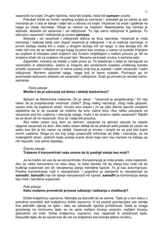 13
vezanosti na svijet. Drugim riječima, neće biti svijeta, neće biti samsare unutra.
Pokušati držati se čvrsto vanjskog svijeta je neznanje i, pokušati ga se odreći je isto
neznanje jer u oba ta stanja i dalje ste u odnosu na svijet. Vezanost na svijet i ga enje na
njega su oboje neznanje. Oboje su odnosi sa svijetom. Nepostojanje tog odnosa je
sloboda, sloboda od vezanosti i od odbojnosti. To nije samo odbojnost ili ga enje. To
odsustvo vezanosti i odbojnosti ja zovem sannyas.
Sloboda i od vezanosti i odbojnosti dobiva se kroz saznanje. Vezanost je vrsta
neznanja i reakcija kada vam dojadi vezanost je odbojnost. I ta je reakcija neznanje. U
prvom slučaju osoba trči u svijet; u drugom slučaju trči od njega. U oba slučaja trči. Ali
malo njih zna da se radost onoga kojeg čuvamo kao svetinju u nama ne postiže trčanjem
za svijetom ili trčanjem pred svijetom već čvrstim smještajem u našem pravom ja. Mi ne
smijemo trčati niti za svijetom niti pred njim. Moramo se kretati unutra, k samima sebi.
Zapamtite, moramo se kretati u naše pravo ja. To dolaženje u sebe je nemoguće sa
vezanošću ili odbojnošću. Jedino je moguće ako postanemo svjedoci uro enog sukoba
izme u vezanosti i odbojnosti. U nama postoji onaj koji je svjedok i naših vezanosti i naših
odbojnosti. Moramo upoznati njega, njega koji je samo svjedok. Poznajući ga mi
automatski dobivamo slobodu od vezanosti i odbojnosti. Znati ga prirodni je rezultat samo-
saznanja.
Treće pitanje:
Mislite li da je odricanje od doma i obitelji beskorisno?
Sjećam se Mahavirine maksime. On je rekao : “Vezanost je posjedovanje.” On nije
rekao da je posjedovanje vezanost. Zašto? Zbog našeg neznanja, zbog naše gluposti,
vezani smo na svjetovne stvari. Unutra smo prazni i mi se zato želimo ispuniti vanjskim
objektima da bi se zavarali da mislimo da smo važna bića. Ako netko odustane od
vezanosti pod tim uvjetima i neznanje ostaje, može li se stvarno riješiti vezanosti? Riješiti
će se stvari ali ne vezanosti. Ona će i dalje biti prisutna.
Ako netko ostavi svoj dom za ashram, vezanost za ashram zauzeti će mjesto
njegove vezanosti za dom. Ako netko ostavi obitelj da se pridruži sekti postati će vezan na
sektu kao što je bio vezan na obitelj. Vezanost je iznutra i izraziti će se pod bilo kojim
novim uvjetima. Stoga su oni koji znaju preporučili odricanje od želje i neznanja, ne od
materijalnih stvari. Jednom kada znanje svane stvari koje nam nisu korisne ne trebaju se
niti napustiti, one same otpadaju.
Četvrto pitanje:
Trebamo li koncentrirati naše umove da bi postigli stanje bez misli?
Ja ne tražim od vas da se koncentrirate. Koncentracija je vrsta prisile, vrsta napetosti.
Ako se netko koncentrira na neku ideju, to neće dovesti niti do stanja bez misli niti do
bu enja svjesnosti već do nesvjesnog stanja mentalne tuposti. To je kao auto-hipnoza.
Prisilna koncentracija vodi k nesvjesnosti. I pogrešno je zamijeniti tu nesvjesnost za
samadhi. Samadhi nije niti stanje nesvjesnosti niti tuposti, samadhi je kombinacija stanja
bez misli i savršene svjesnosti.
Peto pitanje:
Kako možemo promatrati procese udisanja i izdisanja u meditaciji?
Držite kralježnicu uspravno. Nemojte joj dozvoliti da se savine. Tijelo je u tom stavu u
prirodnoj ravnoteži dok kralježnicu držite uspravno. U toj poziciji gravitacijska sila zemlje
ima jednoliki utjecaj na tijelo i lako se osloboditi njezine privlačnosti. Kada je snaga
gravitacije na minimumu tijelo se ne opire nečijem bivanju praznim, nečijem bivanju
slobodnim od misli. Držite kralježnicu uspravno, bez napetosti ili ukočenosti tijela.
Dopustite tijelu da se opusti kao da visi na kralježnici kao komad platna na klinu.
 