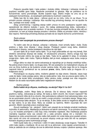 14
Potpuno opustite tijelo i tada polako i duboko dišite. Udisanje i izdisanje micati će
pupčano središte gore dolje. Nastavite promatrati to gibanje. Nije se potrebno na to
koncentrirati, samo promatrajte. Budite svjedok toga. Stalno imajte na umu da ja ne
zastupam koncentraciju. Ja savjetujem jednostavnu budnost i svjesnost.
Dišite kao što to rade djeca - njihove grudi se ne miču, miču im se trbusi. To je
prirodni proces udisanja i izdisanja. Kao rezultat tog prirodnog disanja, mir se spušta na
vas, i postaje sve dublji i dublji.
Zbog uznemirenog i napetog stanja naših umova mi smo postepeno izgubili našu
sposobnost da dišemo duboko i puno. Do našeg adolescentnog doba, nedovoljno i
umjetno disanje nam je postalo navikom. Vi ste bez sumnje primijetili da što je više vaš um
uznemiren, to vam je manje disanje prirodno i ritmično. Dišite na prirodan način, ritmično i
bez napora. Harmonija prirodnog disanja pomaže da se rasprši duhovna uznemirenost.
Šesto pitanje:
Zašto nam savjetuješ da promatramo proces disanja?
To radim zato što je disanje, udisanje i izdisanje, most izme u tijela i duše. Duša
prebiva u tijelu kroz disanje i zbog disanja. Postajući svjesni svog daha, direktnim
saznanjem o disanju, osoba postepeno iskušava da nije tijelo.
Ja sam tijelo ali ja nisam samo tijelo. To je moje prebivalište ali nije moj temelj. Dok
direktno ostvarenje disanja ide dublje, mi iskušavamo prisustvo, blizinu onoga koji nije
tijelo. Na trenutak vidimo da svoje ja nije tijelo. Tada će te ugledati tri sloja, tri omotača
svoga bića - tijelo, dah i dušu. Tijelo je školjka; dah je most, spajajuća veza; duša, svoje ja
je temelj.
Uloga daha na stazi do samo-ostvarenja je najvažnija jer je disanje središnja točka.
Na jednoj strani imamo tijelo; na drugoj dušu. Mi već postojimo na materijalnom stupnju ali
ono za čime žudimo je da budemo unutar carstva duše. Ali prije nego što je to moguće
napraviti bitno je pomaknuti se na zaravan prane, daha, Samo tada je moguće ući u
kraljevstvo duha.
Promatrajući na stupnju daha, možemo gledati na obje strane. Odavde, staze koje
vode do tijela i duše postaju jasne. Iako je cesta jedna i ista, dva se pravca jasno ističu. A
rezultat je da korak bliže unutrašnjem, bliže carstvu duše, postaje sve više mogućim.
Nadam se da sada razumijete zašto tako naglašavam disanje.
Sedmo pitanje:
Zašto kažeš da je dhyana, meditacija, ne-akcija? Nije li i to čin?
Pogledajte, molim. Moja šaka je stisnuta. Da bi stisnuo šaku moram napraviti
pozitivnu radnju. Zatvaranje je radnja. Ali kada ju želim otvoriti, što moram napraviti? Ne
moram napraviti ništa da bi ju otvorio. Ako jednostavno odbacim trud zatvaranja šake, ona
će se automatski otvoriti i ruka će se vratiti u svoje prirodno i normalno stanje. Stoga neću
nazvati otvaranje šake akcijom. To je ne-akcija, ili ako želite zovite to negativna akcija. Ali
to nije važno; to je ista stvar. Neću se sva ati sa riječima. Molim razumijte što vam
govorim. Molim razumijte pravo značenje toga.
Zovući meditaciju “ne - akcijom”, želim vam ukazati da ne trebate smatrati meditaciju
dužnošću ili aktivnošću. Meditacija je slobodna od takvih zanimanja. To je prirodno stanje i
vi ju ne možete promijeniti u bilo koju vrstu mentalne napetosti. Ako meditacija postane
mentalna napetost neće vas odvesti niti u vaše prirodno stanje niti u mentalni mir.
Napetost je vrsta uznemirenosti i ako netko želi postići mir onda treba prvo postati smiren.
Ako nema niti mira niti smirenosti na prvom stupnju onda ga neće biti niti na zadnjem.
Konačni stupanj je samo kulminacija prvoga.
Vidim ljude kako idu u hramove i vidim ih kako obožavaju svoje bogove. Tako er ih
vidim kako sjede u meditaciji. Ali za sve njih to je aktivnost, vrsta napete uznemirenosti, i
čista je zabluda da oni očekuju da sve te aktivnosti donesu cvijeće i plodove spokoja. Ako
 