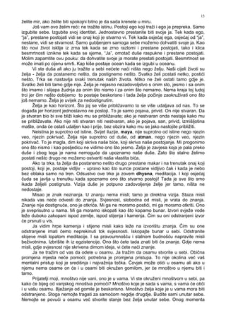 15
želite mir, ako želite biti spokojni bitno je da sada krenete u miru.
Još vam ovo želim reći: ne tražite istinu. Postoji ego koji traži i ego je prepreka. Samo
izgubite sebe. Izgubite svoj identitet. Jednostavno prestanite biti svoje ja. Tek kada ego,
“ja”, prestane postojati vidi se onaj koji je stvarno vi. Tek kada osjećaj ega, osjećaj od “ja”,
nestane, vidi se stvarnost. Samo gubljenjem samoga sebe možemo dohvatiti svoje ja. Kao
što novi život isklije iz zrna tek kada se zrno razlomi i prestane postojati, tako i klica
besmrtnosti iznikne tek kada se sjeme, “Ja”, omotač duše raspukne i prestane postojati.
Molim zapamtite ovu pouku: da dohvatite svoje ja morate prestati postojati. Besmrtnost se
može imati po cijenu smrti. Kap kiše postaje ocean kada se izgubi u oceanu.
Vi ste duša ali ako ju tražite u sebi nećete naći ništa nego želju. Naši cijeli životi su
želja - želja da postanemo nešto, da postignemo nešto. Svatko želi postati netko, postići
nešto. Trka se nastavlja svaki trenutak naših života. Nitko ne želi ostati tamo gdje je.
Svatko želi biti tamo gdje nije. Želja je nejasno nezadovoljstvo s onim sto, jesmo i sa onim
što imamo i slijepa žudnja za onim što nismo i za onim što nemamo. Nema kraja toj ludoj
trci jer čim nešto dobijemo to postaje beskorisno i tada želja počinje zaokruživati ono što
još nemamo. Želja je uvijek za nedostignutim.
Želja je kao horizont. Što joj se više približavamo to se više udaljava od nas. To se
doga a jer horizont jednostavno ne postoji. To je samo pojava, privid. On nije stvaran. Da
je stvaran bio bi sve bliži kako mu se približavate; ako je nestvaran onda nestaje kako mu
se približavate. Ako nije niti stvaran niti nestvaran, ako je pojava, san, privid, izmišljotina
mašte, onda će ostati udaljen kao i prije, bez obzira kako mu se jako nastojite približiti.
Neistina je suprotno od istine. Svijet iluzije, maya, nije suprotno od istine nego njezin
veo, njezin pokrivač. Želja nije suprotno od duše, od atman, nego njezin veo, njezin
pokrivač. To je magla, dim koji skriva naše biće, koji skriva naše postojanje. Mi progonimo
ono što nismo i kao posljedicu ne vidimo ono što jesmo. Želja je zavjesa koja je pala preko
duše i zbog toga je nama nemoguće da upoznamo naše duše. Zato što stalno želimo
postati nešto drugo ne možemo ostvariti naša vlastita bića.
Ako ta trka, ta želja da postanemo nešto drugo prestane makar i na trenutak onaj koji
postoji, koji je, postaje vidljiv - upravo kao što sunce postane vidljivo čak i kada je nebo
bez oblaka samo na tren. Odsustvo ove trke ja zovem dhyana, meditacija. I koji osjećaj
čuda se javlja u trenutku kada spoznamo ono što stvarno postoji! Tada je sve što smo
ikada željeli postignuto. Vizija duše je potpuno zadovoljenje želje jer tamo, ništa ne
nedostaje.
Misao je znak neznanja. U znanju nema misli; tamo je direktna vizija. Staza misli
nikada vas neće odvesti do znanja. Svjesnost, slobodna od misli, je vrata do znanja.
Znanje nije dostignuće, ono je otkriće. Mi ga ne moramo postići, mi ga moramo otkriti. Ono
je sveprisutno u nama. Mi ga moramo iskopati kao što kopamo bunar. Izvori svježe vode
leže duboko zakopani ispod zemlje, ispod stijenja i kamenja. Čim su oni odstranjeni izvor
će prsnuti u vis.
Ja vidim hrpe kamenja i stijene misli kako leže na izvorištu znanja. Čim su one
odstranjene imati ćemo neprekinuti tok svjesnosti. Iskopajte bunar u sebi. Odstranite
slojeve misli lopatom meditacije. I sa pravoumnošću i stalnom budnošću napravite misli
beživotnima. Izbrišite ih iz egzistencije. Ono što ćete tada znati biti će znanje. Gdje nema
misli, gdje svjesnost nije skrivena dimom ideja, vi ćete naći znanje.
Ja ne tražim od vas da odete u osamu. Ja tražim da osamu stvorite u sebi. Obična
promjena mjesta neće pomoći; potrebna je promjena pristupa. To nije okolina već vaš
mentalni pristup koji je središnja i najvažnija točka. Čovjek može otići u osamu ali ako u
njemu nema osame on će i u osami biti okružen gomilom, jer će mnoštvo u njemu biti i
tamo.
Prijatelji moji, mnoštvo nije vani, ono je u vama. Vi ste okruženi mnoštvom u sebi, pa
kako će bijeg od vanjskog mnoštva pomoći? Mnoštvo koje je sada s vama, s vama će otići
i u vašu osamu. Bježanje od gomile je beskorisno. Mnoštvo želja koje je u vama mora biti
odstranjeno. Stoga nemojte tragati za samoćom negdje drugdje. Budite sami unutar sebe.
Nemojte se povući u osamu već stvorite stanje bez želja unutar sebe. Onog momenta
 