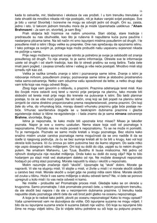 16
kada to ostvarite, mir, blaženstvo i ekstaza će vas prožeti. I u tom trenutku trenutaka vi
ćete shvatiti da mnoštvo nikada niti nije postojalo, niti je ikakav vanjski svijet postojao. Sve
je bilo u vama! Stvoritelj i tvorevine ne mogu se odvojiti jedni od drugih. Oni su, zaista,
jedno i isto. U takvom jednom trenutku mora da je mistik Upanishada uskliknuo :”Aham
Brahmasmi - Ja sam on, stvoritelj, ja sam Bog.”
Prah stoljeća leži hrpimice na našim umovima. Stari običaji, stare tradicije i
predrasude su nas obuhvatile, kao što je ruševna ili napuštena kuća puna paučine i
nastanjena pticama tame. Na isti način mi smo ispunjeni mislima posu enim od drugih. I te
posu ene misli o istini i Bogu velike su prepreke. One nas sprečavaju da spoznamo istinu.
I tako potraga za svojim ja, potraga koja može probuditi našu uspavanu svjesnost nikada
ne počinje u nama.
Prije nego možemo spoznati svoje istinito ja potrebno je svoje ja osloboditi od znanja
posu enog od drugih. To nije znanje, to je samo informacija. Otresite sve te informacije
uzete od drugih i od starih tradicija, kao što bi otresli prašinu sa svog šešira. Tada ćete
imati jasni pogled, i zavjesa izme u istine i vašeg ja više neće postojati. Mnoštvo misli stoji
izme u njih kao zid.
Velika je razlika izme u znanja o istini i poznavanja same istine. Znanje o istini je
robovanje mrtvom, posu enom znanju; poznavanje same istine je slobodno prostranstvo
neba samo-ostvarenja. Netko vam oduzima vašu sposobnost da letite; a netko drugi daje
vam krila koja vas mogu odvesti Bogu.
Zbog toga vam govorim o ništavilu, o praznini. Praznina odstranjuje teret misli. Kao
što čovjek mora ostaviti svoj teret u ravnici prije penjanja na planinu, tako morate biti
slobodni od tereta misli prije nego što krenete na putovanje k istini. Što lakši planinar
postaje, to će se više moći popeti. Na isti način, onaj koji se želi popeti na planinu istine
izmjeriti će visine direktno proporcionalno prema neopterećenosti, prema praznini. Oni koji
žele do vrha, do vrhunskog bića, moraju doseći vrhunsku prazninu gdje biće postaje ne-
biće. Vrhunac savršenstva doga a se u beskrajnim dubinama praznine i glazba
egzistencije dolazi iz tišine ne-egzistencije - i tada znamo da je sama nirvana ostvarenje
Brahme, stvoritelja, Boga.
Istina je nepoznata, te kako može biti upoznata kroz misao? Misao je tako er
poznata. Napor je sve u svemu uzaludan. Nema staze koja vodi od poznatoga k
nepoznatome. Poznato nas ne može povesti k nepoznatomu. To se ne može ni pomisliti.
To je nemoguće. Poznato se samo može kretati u krugu poznatoga. Bez obzira kako
snažno mislim unutar carstva poznatoga nema mogućnosti da se ono nadi e ili da se
iza e iz njegovog područja. Ja ću se bez sumnje kretati ali to će biti u krugu, kao vol koji
okreće kolo bunara. Ići ću iznova po istim putovima bez da ikamo stignem. Do sada nitko
nije uspio dosegnuti istinu mišljenjem. Oni koji su došli do cilja, uspjeli su to nekim drugim
putem. Ne smatram Mahaviru, Lao Tzua, Buddhu ili Isusa misliocima. Niti jedno od
njihovih dostignuća nije rezultat mišljenja. Onda kako su došli do svog cilja? Nije to bilo
hodanjem po stazi misli već skakanjem daleko od nje. Ne možete dosegnuti nepoznato
hodajući po utrtoj stazi poznatog. Morate napustiti tu stazu i skočiti u nepoznato.
Molim razumijte značenje riječi “skočiti”. Upoznajte taj “skok” dobro. Morate ga
napraviti. Vi ste na stupnju misli. Vi stojite u misli, vi živite u misli i vi morate skočiti odatle
u carstvo bez misli. Morate skočiti u svijet gdje ne postoji ništa osim tišine. Morate skočiti
od zvuka u tišinu. Hoće li vas samo mišljenje o skoku odvesti tamo? Ne, vi ćete se ponovo
upregnuti u kolo misli i to vas neće odvesti ni kamo.
Ne mislite - probudite se! Promatrajte proces misli. Gledajte kako se on okreće u
krugovima. Samo promatrajte. I dok promatrate pronaći ćete, u nekom povoljnom trenutku,
da ste skočili bez napora i da ste u neizmjernim dubinama praznine. U trenutku kada
napustite obalu poznatoga otkriti ćete da vaš brod jedri glatko na oceanu nepoznatoga.
A koja je to radost tako jedriti, ploviti po oceanu nepoznatoga! Kako to mogu opisati?
Vaša uznemirenost vam ne dozvoljava da vidite. Oči ispunjene suzama ne mogu vidjeti. I
bilo da su ispunjene suzama sreće ili suzama žalosti nije važno. Oči koje su ispunjene bilo
čime ne mogu vidjeti istinu. Da bi vidjele istinu potrebne su oči koje su potpuno prazne.
 