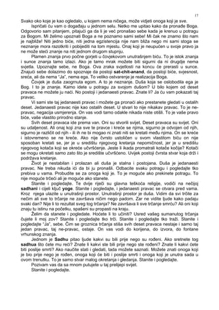 17
Svako oko koje je kao ogledalo, u kojem nema ničega, može vidjeti onoga koji je sve.
Ispričati ću vam o doga aju u jednom selu. Netko me upitao kako da prona e Boga.
Odgovorio sam pitanjem, pitajući ga da li je već pronašao sebe kada je krenuo u potragu
za Bogom. Mi želimo upoznati Boga a ne poznamo sami sebe! Mi čak ne znamo što nam
je najbliže! Niti jedno biće, niti jedna egzistencija nije nam bliža nego mi sami stoga se
neznanje mora razotkriti i pobijediti na tom mjestu. Onaj koji je neupućen u svoje pravo ja
ne može steći znanje na niti jednom drugom stupnju.
Plamen znanja prvo počne gorjeti u čovjekovom unutrašnjem biću. To je istok znanja
i sunce znanja tamo izlazi. Ako je tamo mrak možete biti sigurni da ni drugdje nema
svjetla. Upoznajte sebe, ne Boga. Ova zraka svjetlosti na koncu će prerasti u sunce.
Znajući sebe dolazimo do spoznaje da postoji sat-chit-anand, da postoji biće, svjesnost,
sreća, ali da nema “Ja”, nema ega. To veliko ostvarenje je realizacija Boga.
Čovjek je duša zaogrnuta egom. A to je neznanje. Duša koja se oslobodila ega je
Bog. I to je znanje. Kamo idete u potragu za svojom dušom? U bilo kojem od deset
pravaca ne možete ju naći. No postoji i jedanaesti pravac. Znate li? Ja ću vam pokazati taj
pravac.
Vi sami ste taj jedanaesti pravac i možete ga pronaći ako prestanete gledati u ostalih
deset. Jedanaesti pravac nije kao ostalih deset. U stvari to nije nikakav pravac. To je ne-
pravac, negacija usmjerenja. On vas vodi tamo odakle nikada niste otišli. To je vaše pravo
biće, vaše vlastito prirodno stanje.
Svih deset pravaca ide prema van. Oni su stvorili svijet. Deset pravaca su svijet. Oni
su udaljenost. Ali onaj koji zna sve te pravce i kreće se njima, sigurno je odvojen od njih,
sigurno je različit od njih - ili ih ne bi mogao ni znati niti se kretati me u njima. On se kreće
i istovremeno se ne kreće. Ako nije čvrsto ustoličen u svom vlastitom biću on nije
sposoban kretati se, jer je u središtu njegovog kretanja nepomičnost, jer je u središtu
njegovog kotača koji se okreće učvršćenje. Jeste li ikada promatrali kotače kočije? Kotači
se mogu okretati samo zato što je središte učvršćeno. Uvijek postoji čvrsta stvar koja drži i
podržava kretanje.
Život je nestabilan i prolazan ali duša je stalna i postojana. Duša je jedanaesti
pravac. Ne treba nikuda ići da bi ju pronašli. Odbacite svaku potragu i pogledajte tko
prebiva u vama. Probudite se za onoga koji je. To je moguće ako prekinete potragu. To
nije moguće trčeći ali je moguće ako stanete.
Stanite i pogledajte. Te dvije riječi su glavna teškoća religije, vodiči na nečijoj
sadhani i cijeli ključ yoge. Stanite i pogledajte, i jedanaesti pravac se otvara pred vama.
Kroz njega ulazite u unutrašnji prostor. Unutrašnji prostor je duša. Vidim da svi trčite za
nečim ali sve to trčanje ne završava ničim nego padom. Zar ne vidite ljude kako padaju
svaki dan? Nije li to rezultat sveg tog trčanja? Ne završava li sve trčanje smrću? Ali oni koji
znaju tu istinu na početku, spašeni su propasti na kraju.
Želim da stanete i pogledate. Hoćete li to učiniti? Usred vašeg sumanutog trčanja
čujete li moj zov? Stanite i pogledajte tko trči. Stanite i pogledajte tko traži. Stanite i
pogledajte “Ja”, sebe. Čim se groznica trčanja stiša svih deset pravaca nestaje i samo taj
jedan pravac, taj ne-pravac, ostaje. On vas vodi do korijena, do izvora, do fontane
vrhunskog znanja.
Jednom je Sadhu pitao ljude kakvi su bili prije nego su ro eni. Ako sretnete tog
sadhua što ćete mu reći? Znate li kakvi ste bili prije nego ste ro eni? Znate li kakvi ćete
biti poslije smrti? Ako naučite stati i gledati, tada možete saznati. Možete znati onoga koji
je bio prije nego je ro en, onoga koji će biti i poslije smrti i onoga koji je unutra sada u
ovom trenutku. To je samo stvar malog okretanja i gledanja. Stanite i pogledajte.
Pozivam vas da sa mnom putujete u taj prelijepi svijet.
Stanite i pogledajte.
 