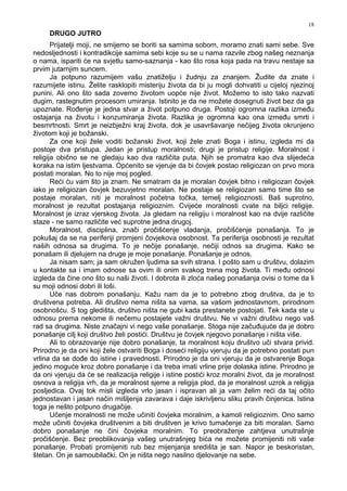 18
DRUGO JUTRO
Prijatelji moji, ne smijemo se boriti sa samima sobom, moramo znati sami sebe. Sve
nedosljednosti i kontradikcije samima sebi koje su se u nama razvile zbog našeg neznanja
o nama, ispariti će na svjetlu samo-saznanja - kao što rosa koja pada na travu nestaje sa
prvim jutarnjim suncem.
Ja potpuno razumijem vašu znatiželju i žudnju za znanjem. Žudite da znate i
razumijete istinu. Želite rasklopiti misteriju života da bi ju mogli dohvatiti u cijeloj njezinoj
punini. Ali ono što sada zovemo životom uopće nije život. Možemo to isto tako nazvati
dugim, rastegnutim procesom umiranja. Istinito je da ne možete dosegnuti život bez da ga
upoznate. Ro enje je jedna stvar a život potpuno druga. Postoji ogromna razlika izme u
ostajanja na životu i konzumiranja života. Razlika je ogromna kao ona izme u smrti i
besmrtnosti. Smrt je neizbježni kraj života, dok je usavršavanje nečijeg života okrunjeno
životom koji je božanski.
Za one koji žele voditi božanski život, koji žele znati Boga i istinu, izgleda mi da
postoje dva pristupa. Jedan je pristup moralnosti; drugi je pristup religije. Moralnost i
religija obično se ne gledaju kao dva različita puta. Njih se promatra kao dva slijedeća
koraka na istim ljestvama. Općenito se vjeruje da bi čovjek postao religiozan on prvo mora
postati moralan. No to nije moj pogled.
Reći ću vam što ja znam. Ne smatram da je moralan čovjek bitno i religiozan čovjek
iako je religiozan čovjek bezuvjetno moralan. Ne postaje se religiozan samo time što se
postaje moralan, niti je moralnost početna točka, temelj religioznosti. Baš suprotno,
moralnost je rezultat postajanja religioznim. Cvijeće moralnosti cvate na biljci religije.
Moralnost je izraz vjerskog života. Ja gledam na religiju i moralnost kao na dvije različite
staze - ne samo različite već suprotne jedna drugoj.
Moralnost, disciplina, znači pročišćenje vladanja, pročišćenje ponašanja. To je
pokušaj da se na periferiji promjeni čovjekova osobnost. Ta periferija osobnosti je rezultat
naših odnosa sa drugima. To je nečije ponašanje, nečiji odnos sa drugima. Kako se
ponašam ili djelujem na druge je moje ponašanje. Ponašanje je odnos.
Ja nisam sam; ja sam okružen ljudima sa svih strana. I pošto sam u društvu, dolazim
u kontakte sa i imam odnose sa ovim ili onim svakog trena mog života. Ti me u odnosi
izgleda da čine ono što su naši životi. I dobrota ili zloća našeg ponašanja ovisi o tome da li
su moji odnosi dobri ili loši.
Uče nas dobrom ponašanju. Kažu nam da je to potrebno zbog društva, da je to
društvena potreba. Ali društvo nema ništa sa vama, sa vašom jednostavnom, prirodnom
osobnošću. S tog gledišta, društvo ništa ne gubi kada prestanete postojati. Tek kada ste u
odnosu prema nekome ili nečemu postajete važni društvu. Ne vi važni društvu nego vaš
rad sa drugima. Niste značajni vi nego vaše ponašanje. Stoga nije začu ujuće da je dobro
ponašanje cilj koji društvo želi postići. Društvu je čovjek njegovo ponašanje i ništa više.
Ali to obrazovanje nije dobro ponašanje, ta moralnost koju društvo uči stvara privid.
Prirodno je da oni koji žele ostvariti Boga i doseći religiju vjeruju da je potrebno postati pun
vrlina da se do e do istine i pravednosti. Prirodno je da oni vjeruju da je ostvarenje Boga
jedino moguće kroz dobro ponašanje i da treba imati vrline prije dolaska istine. Prirodno je
da oni vjeruju da će se realizacija religije i istine postići kroz moralni život, da je moralnost
osnova a religija vrh, da je moralnost sjeme a religija plod, da je moralnost uzrok a religija
posljedica. Ovaj tok misli izgleda vrlo jasan i ispravan ali ja vam želim reći da taj očito
jednostavan i jasan način mišljenja zavarava i daje iskrivljenu sliku pravih činjenica. Istina
toga je nešto potpuno drugačije.
Učenje moralnosti ne može učiniti čovjeka moralnim, a kamoli religioznim. Ono samo
može učiniti čovjeka društvenim a biti društven je krivo tumačenje za biti moralan. Samo
dobro ponašanje ne čini čovjeka moralnim. To preobraženje zahtjeva unutrašnje
pročišćenje. Bez preoblikovanja vašeg unutrašnjeg bića ne možete promijeniti niti vaše
ponašanje. Probati promijeniti rub bez mijenjanja središta je san. Napor je beskoristan,
štetan. On je samoubilački. On je ništa nego nasilno djelovanje na sebe.
 