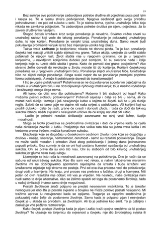 19
Bez sumnje ovo potiskivanje zadovoljava potrebe društva ali pojedinac puca pod njim
i rasipa se. To u njemu stvara podvojenost. Njegova osobnost gubi svoju prirodnu
jednostavnost i on pati od sukoba u sebi. To je stalna borba, vječna unutrašnja bitka koja
nikada ne završava pobjedom. To zadovoljava potrebe društva po cijenu pojedinca. Ja to
zovem društvenim nasiljem.
Štogod čovjek izražava kroz svoje ponašanje je nevažno. Stvarno važne stvari su
unutrašnji razlozi koji vode do takvog ponašanja. Ponašanje je pokazatelj unutrašnjeg
duha, to nije korijen. Ponašanje je vanjski izraz unutrašnjeg duha. Samo neuki ljudi
pokušavaju promijeniti vanjski izraz bez mijenjanja uzroka tog izraza.
Takva vrsta sadhane je beskorisna; nikada ne donosi ploda. To je kao ponašanje
čovjeka koji nastoji uništiti stablo sijekući mu grane. Takva akcija, umjesto da uništi stablo
potaknuti će njegov rast. Život stabla nije u njegovim granama, on je u njegovim
korijenima, u nevidljivim korijenima duboko pod zemljom. To su skrivene nade i želje
korijenja koje su uzele oblik stabla i grana. Kako će pomoći ako grane posiječemo? Ako
stvarno želite dovesti do revolucije u životu morate ići do korijenja. Korijeni čovjekovog
ponašanja su u njegovom unutrašnjem biću. Ponašanje slijedi unutrašnje biće. Unutrašnje
biće ne slijedi nečije ponašanje. Stoga svaki napor da se ponašanje promijeni poprima
formu potiskivanja. A može li potiskivanje dovesti do transformacije?
I što je uopće potiskivanje? Potiskivanje je ne dozvoljavanje spontanim osjećajima da
izrastu u unutrašnjem biću i ne dozvoljavanje njihovog izražavanja; to je nasilno izvlačenje
i izražavanje onoga čega nema.
Ali kamo će otići ono što potiskujemo? Hoćemo li biti slobodni od toga? Kako
možemo postići slobodu potiskivanjem? Potisnuti osjećaji i dalje će biti u nama, ali će
morati naći dublje, tamnije i još nesvjesnije kutke u kojima će živjeti. Uči će u još dublje
regije. Sakriti će se tamo gdje ne dopire niti naša svijest o potiskivanju. Ali korijeni koji su
prodrli duboko i dalje će rasti, grane će cvasti i donositi ploda, i tada će doći do takvog
sukoba izme u naših svjesnih i nesvjesnih umova da će krajnji rezultat biti ludilo.
Ludilo je prirodni rezultat civilizacije zasnovane na ovoj vrsti lažne, šuplje
moralnosti.
Stoga se ludilo povećava sa prednostima civilizacije i doći će vrijeme kada će cijela
naša civilizacija završiti u ludilu. Posljednja dva velika rata bila su jedna vrsta ludila i mi
krećemo prema trećem, možda konačnom sukobu.
Eksplozije koje se doga aju u čovjekovom osobnom životu i one koje se doga aju u
društvu - nasilje, silovanje, nemoralnost, okrutnost - samo su rezultati potiskivanja. Čovjek
ne može voditi moralan i prirodan život zbog potiskivanja i jednog dana jednostavno
popusti pritisku. Bez sumnje je da se oni koji postanu licemjeri spašavaju od unutrašnjeg
sukoba. Oni se prave da su ono što nisu. Oni su slobodni od bilo kakvog unutrašnjeg
sukoba jer glume neku svoju ulogu.
Licemjerje se isto ra a iz moralnosti zasnovanoj na potiskivanju. Ono je način da se
sačuva od unutrašnjeg sukoba. Kao što sam već rekao, u našim takozvanim moralnim
životima mi ne dozvoljavamo spontanim osjećajima da izrastu i budu izraženi već
izražavamo osjećaje koji stvarno ne postoje. Prvi od ova dva procesa vodi do potiskivanja;
drugi vodi u licemjerje. Na kraju, prvi proces vas pretvara u lu aka, drugi u licemjera. Niti
jedan od ovih rezultata nije dobar; niti vas je vrijedan. Na nesreću, naša civilizacija nam
nudi samo te dvije alternative. Ako se želimo spasiti od toga da postanemo životinje, tada
u našoj civilizaciji imamo samo dvije mogućnosti.
Postati životinjom znači potpuno se predati nesvjesnim instinktima. To je tako er
nemoguće jer ono što je postalo svjesno u čovjeku ne može ponovo postati nesvjesno. Mi
tražimo upravo tu nesvjesnost kada se opijamo. Traganje za opojnim sredstvima je
pokazatelj naše želje da postanemo životinje. Samo kada je potpuno pijan i nesvjestan
čovjek je u skladu sa prirodom, sa životinjom. Ali to je jednako kao smrt. To je ozbiljno i
zaslužuje vrlo pažljivo razmatranje.
Kako čovjek postaje životinja kada je pijan i zašto traži opojna sredstva da bi postao
životinja? To ukazuje na činjenicu da svjesnost u čovjeku nije dio životinjskog svijeta ili
 