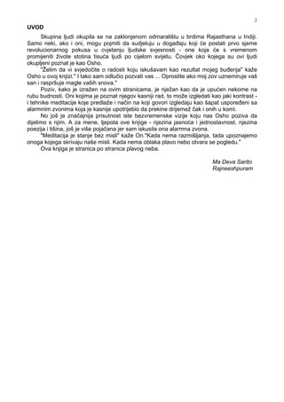 2
UVOD
Skupina ljudi okupila se na zaklonjenom odmaralištu u brdima Rajasthana u Indiji.
Samo neki, ako i oni, mogu pojmiti da sudjeluju u doga aju koji će postati prvo sjeme
revolucionarnog pokusa u cvjetanju ljudske svjesnosti - one koja će s vremenom
promijeniti živote stotina tisuća ljudi po cijelom svijetu. Čovjek oko kojega su ovi ljudi
okupljeni poznat je kao Osho.
"Želim da vi svjedočite o radosti koju iskušavam kao rezultat mojeg bu enja" kaže
Osho u ovoj knjizi." I tako sam odlučio pozvati vas ... Oprostite ako moj zov uznemiruje vaš
san i raspršuje magle vaših snova."
Poziv, kako je izražen na ovim stranicama, je nježan kao da je upućen nekome na
rubu budnosti. Oni kojima je poznat njegov kasniji rad, to može izgledati kao jaki kontrast -
i tehnike meditacije koje predlaže i način na koji govori izgledaju kao šapat uspore eni sa
alarmnim zvonima koja je kasnije upotrijebio da prekine drijemež čak i onih u komi.
No još je značajnija prisutnost iste bezvremenske vizije koju nas Osho poziva da
dijelimo s njim. A za mene, ljepota ove knjige - njezina jasnoća i jednostavnost, njezina
poezija i tišina, još je više pojačana jer sam iskusila ona alarmna zvona.
"Meditacija je stanje bez misli" kaže On."Kada nema razmišljanja, tada upoznajemo
onoga kojega skrivaju naše misli. Kada nema oblaka plavo nebo otvara se pogledu."
Ova knjiga je stranica po stranica plavog neba.
Ma Deva Sarito
Rajneeshpuram
 