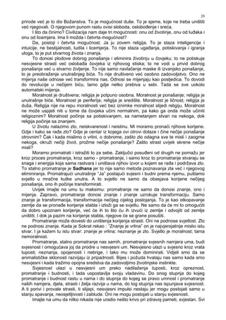 20
prirode već je to dio Božanstva. To je mogućnost duše. To je sjeme, koje ne treba uništiti
već njegovati. O njegovom punom rastu ovisi sloboda, oslobo enje i sreća.
I što da činimo? Civilizacija nam daje tri mogućnosti: onu od životinje, onu od lu aka i
onu od licemjera. Ima li možda i četvrta mogućnost?
Da, postoji i četvrta mogućnost. Ja ju zovem religija. To je staza inteligencije i
intuicije, ne bestijalnosti, ludila i licemjerja. To nije staza uga anja, potiskivanja i igranja
uloga, to je put stvarnog života i znanja.
To donosi plodove dobrog ponašanja i eliminira životinju u čovjeku; to ne potiskuje
nesvjesne strasti već osloba a čovjeka iz njihovog stiska; to ne vodi u privid dobrog
ponašanja već u stvarno življenje. To nije samo navlačenje maske ili izvanjsko ponašanje,
to je preobraženje unutrašnjeg bića. To nije društveno već osobno zadovoljstvo. Ono ne
mijenja naše odnose već transformira nas. Odnosi se mijenjaju kao posljedica. To dovodi
do revolucije u nečijem biću, tamo gdje netko prebiva u sebi. Tada se sve uokolo
automatski mijenja.
Moralnost je društvena; religija je potpuno osobna. Moralnost je ponašanje; religija je
unutrašnje biće. Moralnost je periferija; religija je središte. Moralnost je ličnost; religija je
duša. Religija nije na repu moralnosti već bez iznimke moralnost slijedi religiju. Moralnost
ne može uspjeti niti u tome da čovjeka učini normalnim, pa kako ga onda može učiniti
religioznim? Moralnost počinje sa potiskivanjem, sa nametanjem stvari na nekoga, dok
religija počinje sa znanjem.
U životu nalazimo zlo, neiskvarenost i neistinu. Mi moramo pronaći njihove korijene.
Gdje i kako se ra a zlo? Gdje je centar iz kojega ovi otrovi dolaze i čine nečije ponašanje
otrovnim? Čak i kada mislimo o vrlini, o dobrome, zašto zlo odagna sve te misli i zaogrne
nekoga, okruži nečiji život, prožme nečije ponašanje? Zašto strast uvijek skrene nečije
misli?
Moramo promatrati i istražiti to za sebe. Zaključci posu eni od drugih ne pomažu jer
kroz proces promatranja, kroz samo - promatranje, i samo kroz to promatranje stvaraju se
snaga i energija koja sama rastvara i uništava njihov izvor u kojem se ra a i podržava zlo.
To stalno promatranje je Sadhana jer to nije samo metoda poznavanja zla već i njegovog
eliminiranja. Promatrajući unutrašnje “Ja” postajući svjesni i budni prema njemu, puštamo
svjetlo u mračne kutke unutra. A to svjetlo ne samo da obasjava korijene nečijeg
ponašanja, ono ih počinje transformirati.
Uvijek imajte na umu tu maksimu: promatranje ne samo da donosi znanje, ono i
mijenja. Zapravo, promatranje donosi znanje i znanje uzrokuje transformaciju. Samo
znanje je transformacija, transformacija nečijeg cijelog postojanja. To je kao otkopavanje
zemlje da se prona e korijenje stabla i izloži ga se svjetlu. Ne samo da će mi to omogućiti
da dobro upoznam korijenje, već će ih to što ću ih izvući iz zemlje i odvojiti od zemlje
uništiti. I dok ja pazim na korijenje stabla, njegove će se grane posušiti.
Promatranje može dovesti do uništenja korijenja strasti. Oni ne podnose svjetlost. Zlo
ne podnosi znanje. Kada je Sokrat rekao : ”Znanje je vrlina” on je najvjerojatnije mislio istu
stvar. I ja kažem tu istu stvar: znanje je vrlina; neznanje je zlo. Svjetlo je moralnost; tama
nemoralnost.
Promatranje, stalno promatranje nas samih, promatranje svjesnih namjera uma, budi
svjesnost i omogućava joj da prodre u nesvjesni um. Nesvjesno ulazi u svjesno kroz vrata
tuposti, neznanja, opojenosti i nebrige, i tako mu može dominirati. Vidjeli smo da se
animalističke sklonosti razvijaju iz pripadnosti. Bijes i požuda hvataju nas samo kada smo
nesvjesni i kada tražimo opojna sredstva da zadovoljimo životinjske instinkte.
Svjesnost ulazi u nesvjesni um preko nadilaženja tuposti, kroz opreznost,
promatranje i budnosti, i tada uspostavlja svoju vladavinu. Do onog stupnja do kojeg
promatranje i budnost rastu u nama i do stupnja do kojeg se pravo umnost i promatranje
naših namjera, djela, strasti i želja razvija u nama, do tog stupnja nas ispunjava svjesnost.
A ti porivi i provale strasti, ti slijepi, nesvjesni impulsi nestaju jer mogu postojati samo u
stanju spavanja, neosjetljivosti i zablude. Oni ne mogu postojati u stanju svjesnosti.
Imajte na umu da nitko nikada nije uradio nešto krivo pri zdravoj pameti, svjestan. Svi
 