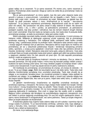 21
grijesi ra aju se iz vezanosti. To je sama vezanost. Po mome umu, samo vezanost je
grješna. Promatranje ukida vezanost. Stoga je važno da vidite što je promatranje i kako se
do njega dolazi.
Što je samo-promatranje? Ja mirno sjedim, kao što sam jučer objasnio kada smo
govorili o pokusu o pravo-umnosti, i promatram što se doga a u meni. Tamo u meni
postoji cijeli svijet misli i strasti. Ja promatram taj svijet. Nastavljam ga gledati kao što
čovjek na obali promatra valove u moru. Krishnamurti je to nazvao “ bez-izborna
svjesnost”. To je potpuno nepristrano promatranje. Nepristranost znači da ne radim niti
izbor niti odluku. Ne označavam niti jednu strast ili želju dobrom ili lošom. Ne donosim
presudu o dobru i zlu, o vrlini i poroku. Ja jednostavno promatram. Ja jednostavno
postajem svjedok, koji stoji uzvišen i odmaknut, kao da nemam nikakvih drugih interesa
osim znati i promatrati. Onaj tren kada se namjera uvuče, tren kada izbor ili presuda do e,
promatranje prestaje. Ja tada ne promatram; tada sam počeo misliti.
Molim pokušajte razumjeti razliku izme u mišljenja i promatranja. U ovom procesu ne
trebamo misliti. Mišljenje je djelovanje svjesnog unutar svjesnog, dok je promatranje
prodiranje svjesnog u nesvjesno. Čim mišljenje do e, počinjemo raditi razliku izme u
dobrog i zlog, i potiskivanje počinje na profinjen način. Nesvjesno tada zatvara svoja vrata
i znanje njegovih misterija nam je sakriveno. Nesvjesno otkriva svoje tajne ne mislima već
promatranju, jer se u odsutnosti potiskivanja impulsi i tendencije nesvjesnog prirodno
izdižu, spontano, u svojoj punoj ogoljelosti i stvarnosti i tada više nije potrebno skrivati te
impulse, tendencije i strasti. Nesvjesno stoji pred nama golo, potpuno otkriveno. I koji užas
uzrokuje! Kako je čovjek prestrašen kada pred sobom ugleda goli oblik koji prebiva duboko
u njegovom vlastitom biću! On želi zatvoriti oči pred njim. On želi napustiti promatranje
dubina i vratiti se svjetovnoj razini,
To je trenutak kada je čovjekova hrabrost i mirnoća na iskušenju. Ovo je, rekao bi,
trenutak pomirenja. Oni koji pro u hrabro i mirno kroz taj trenutak postaju vladari znanja i
čudesne se tajne otvaraju pred njima. Oni imaju direktan pogled na korijenje strasti i ulaze
u samo srce nesvjesnosti. A sam taj ulazak donosi im jednu nadnaravnu slobodu.
Od meditacije do promatranja, od promatranja do znanja, od znanja do slobode – to
je put. To je put religije, yoge. Želim da razumijete taj put i da idete njime. Tada ćete znati
alkemiju transformacije ponašanja kroz unutrašnji preobražaj. Tada ćete shvatiti da je
religija, a ne moralnost, temeljna stvar i da moralnost proizlazi iz religije. treba vježbati ne
moralnost već religiju i to je sadhana. Moralnost slijedi u brazdi koju ostavlja religija kao
što tragovi kotača slijede kola. Ako vam je to jasno, vidjeti ćete veliku istinu, a velika će se
iluzija raspršiti.
Ja gledam transformaciju čovječanstva sa stajališta unutrašnje revolucije, od
prodiranja svjesnog u nesvjesno. Na osnovu toga znanja može nastati novi čovjek i temelji
nove kulture i novog čovječanstva mogu se položiti. Takav čovjek, onaj koji je probu en
samo-saznanjem, je prirodno moralan. On ne mora razvijati moralnost. Niti je ona rezultat
njegovog djelovanja ili nastojanja. Ona zrači iz njega kao što svjetlo zrači iz svjetiljke.
Njegovo dobro ponašanje nije temeljeno na suprotstavljanju njegovom nesvjesnom umu
već dolazi iz punine njegovog unutrašnjeg bića. On sve čini svojim cjelokupnim bićem. U
njemu nema dvoličnosti ili mnogostrukosti, već samo jedinstvo. Takav je čovjek integriran;
takav je čovjek slobodan od dvostrukosti.
A božanska glazba koju čujemo kada odemo dalje od svih sukoba i razmirica nije od
ovoga svijeta ili prostora. To je bezvremenska simfonija, ushićena nota, koja odjekuje u
nama u trenutku mira, nevinosti i slobode od svakoga nesklada. Sami ritam te glazbe
dovodi nas u sklad sa beskonačnim.
Za mene, to je realizacija Boga.
 