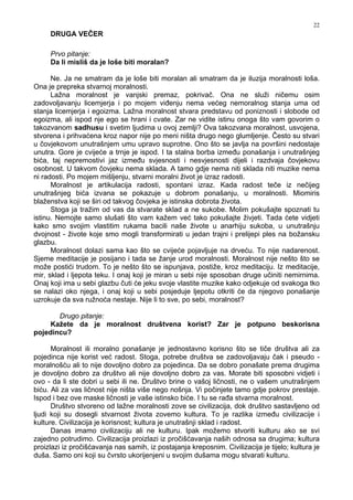 22
DRUGA VEČER
Prvo pitanje:
Da li misliš da je loše biti moralan?
Ne. Ja ne smatram da je loše biti moralan ali smatram da je iluzija moralnosti loša.
Ona je prepreka stvarnoj moralnosti.
Lažna moralnost je vanjski premaz, pokrivač. Ona ne služi ničemu osim
zadovoljavanju licemjerja i po mojem vi enju nema većeg nemoralnog stanja uma od
stanja licemjerja i egoizma. Lažna moralnost stvara predstavu od poniznosti i slobode od
egoizma, ali ispod nje ego se hrani i cvate. Zar ne vidite istinu onoga što vam govorim o
takozvanom sadhusu i svetim ljudima u ovoj zemlji? Ova takozvana moralnost, usvojena,
stvorena i prihvaćena kroz napor nije po meni ništa drugo nego glumljenje. Često su stvari
u čovjekovom unutrašnjem umu upravo suprotne. Ono što se javlja na površini nedostaje
unutra. Gore je cvijeće a trnje je ispod. I ta stalna borba izme u ponašanja i unutrašnjeg
bića, taj nepremostivi jaz izme u svjesnosti i nesvjesnosti dijeli i razdvaja čovjekovu
osobnost. U takvom čovjeku nema sklada. A tamo gdje nema niti sklada niti muzike nema
ni radosti. Po mojem mišljenju, stvarni moralni život je izraz radosti.
Moralnost je artikulacija radosti, spontani izraz. Kada radost teče iz nečijeg
unutrašnjeg bića izvana se pokazuje u dobrom ponašanju, u moralnosti. Miomiris
blaženstva koji se širi od takvog čovjeka je istinska dobrota života.
Stoga ja tražim od vas da stvarate sklad a ne sukobe. Molim pokušajte spoznati tu
istinu. Nemojte samo slušati što vam kažem već tako pokušajte živjeti. Tada ćete vidjeti
kako smo svojim vlastitim rukama bacili naše živote u anarhiju sukoba, u unutrašnju
dvojnost - živote koje smo mogli transformirati u jedan trajni i prelijepi ples na božansku
glazbu.
Moralnost dolazi sama kao što se cvijeće pojavljuje na drveću. To nije nadarenost.
Sjeme meditacije je posijano i tada se žanje urod moralnosti. Moralnost nije nešto što se
može postići trudom. To je nešto što se ispunjava, postiže, kroz meditaciju. Iz meditacije,
mir, sklad i ljepota teku. I onaj koji je miran u sebi nije sposoban druge učiniti nemirnima.
Onaj koji ima u sebi glazbu čuti će jeku svoje vlastite muzike kako odjekuje od svakoga tko
se nalazi oko njega, i onaj koji u sebi posjeduje ljepotu otkriti će da njegovo ponašanje
uzrokuje da sva ružnoća nestaje. Nije li to sve, po sebi, moralnost?
Drugo pitanje:
Kažete da je moralnost društvena korist? Zar je potpuno beskorisna
pojedincu?
Moralnost ili moralno ponašanje je jednostavno korisno što se tiče društva ali za
pojedinca nije korist već radost. Stoga, potrebe društva se zadovoljavaju čak i pseudo -
moralnošću ali to nije dovoljno dobro za pojedinca. Da se dobro ponašate prema drugima
je dovoljno dobro za društvo ali nije dovoljno dobro za vas. Morate biti sposobni vidjeti i
ovo - da li ste dobri u sebi ili ne. Društvo brine o vašoj ličnosti, ne o vašem unutrašnjem
biću. Ali za vas ličnost nije ništa više nego nošnja. Vi počinjete tamo gdje pokrov prestaje.
Ispod i bez ove maske ličnosti je vaše istinsko biće. I tu se ra a stvarna moralnost.
Društvo stvoreno od lažne moralnosti zove se civilizacija, dok društvo sastavljeno od
ljudi koji su dosegli stvarnost života zovemo kultura. To je razlika izme u civilizacije i
kulture. Civilizacija je korisnost; kultura je unutrašnji sklad i radost.
Danas imamo civilizaciju ali ne kulturu. Ipak možemo stvoriti kulturu ako se svi
zajedno potrudimo. Civilizacija proizlazi iz pročišćavanja naših odnosa sa drugima; kultura
proizlazi iz pročišćavanja nas samih, iz postajanja kreposnim. Civilizacija je tijelo; kultura je
duša. Samo oni koji su čvrsto ukorijenjeni u svojim dušama mogu stvarati kulturu.
 