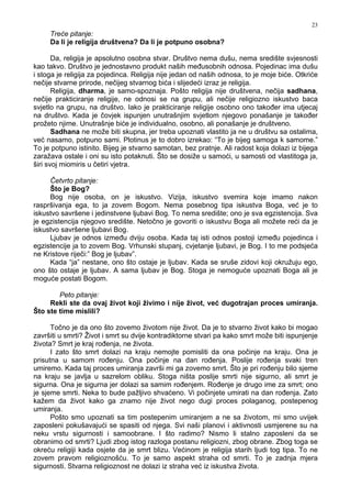 23
Treće pitanje:
Da li je religija društvena? Da li je potpuno osobna?
Da, religija je apsolutno osobna stvar. Društvo nema dušu, nema središte svjesnosti
kao takvo. Društvo je jednostavno produkt naših me usobnih odnosa. Pojedinac ima dušu
i stoga je religija za pojedinca. Religija nije jedan od naših odnosa, to je moje biće. Otkriće
nečije stvarne prirode, nečijeg stvarnog bića i slijedeći izraz je religija.
Religija, dharma, je samo-spoznaja. Pošto religija nije društvena, nečija sadhana,
nečije prakticiranje religije, ne odnosi se na grupu, ali nečije religiozno iskustvo baca
svjetlo na grupu, na društvo. Iako je prakticiranje religije osobno ono tako er ima utjecaj
na društvo. Kada je čovjek ispunjen unutrašnjim svjetlom njegovo ponašanje je tako er
prožeto njime. Unutrašnje biće je individualno, osobno, ali ponašanje je društveno.
Sadhana ne može biti skupna, jer treba upoznati vlastito ja ne u društvu sa ostalima,
već nasamo, potpuno sami. Plotinus je to dobro izrekao: “To je bijeg samoga k samome.”
To je potpuno istinito. Bijeg je stvarno samotan, bez pratnje. Ali radost koja dolazi iz bijega
zaražava ostale i oni su isto potaknuti. Što se dosiže u samoći, u samosti od vlastitoga ja,
širi svoj miomiris u četiri vjetra.
Četvrto pitanje:
Što je Bog?
Bog nije osoba, on je iskustvo. Vizija, iskustvo svemira koje imamo nakon
raspršivanja ega, to ja zovem Bogom. Nema posebnog tipa iskustva Boga, već je to
iskustvo savršene i jedinstvene ljubavi Bog. To nema središte; ono je sva egzistencija. Sva
je egzistencija njegovo središte. Netočno je govoriti o iskustvu Boga ali možete reći da je
iskustvo savršene ljubavi Bog.
Ljubav je odnos izme u dviju osoba. Kada taj isti odnos postoji izme u pojedinca i
egzistencije ja to zovem Bog. Vrhunski stupanj, cvjetanje ljubavi, je Bog. I to me podsjeća
ne Kristove riječi:” Bog je ljubav”.
Kada “ja” nestane, ono što ostaje je ljubav. Kada se sruše zidovi koji okružuju ego,
ono što ostaje je ljubav. A sama ljubav je Bog. Stoga je nemoguće upoznati Boga ali je
moguće postati Bogom.
Peto pitanje:
Rekli ste da ovaj život koji živimo i nije život, već dugotrajan proces umiranja.
Što ste time mislili?
Točno je da ono što zovemo životom nije život. Da je to stvarno život kako bi mogao
završiti u smrti? Život i smrt su dvije kontradiktorne stvari pa kako smrt može biti ispunjenje
života? Smrt je kraj ro enja, ne života.
I zato što smrt dolazi na kraju nemojte pomisliti da ona počinje na kraju. Ona je
prisutna u samom ro enju. Ona počinje na dan ro enja. Poslije ro enja svaki tren
umiremo. Kada taj proces umiranja završi mi ga zovemo smrt. Što je pri ro enju bilo sjeme
na kraju se javlja u sazrelom obliku. Stoga ništa poslije smrti nije sigurno, ali smrt je
sigurna. Ona je sigurna jer dolazi sa samim ro enjem. Ro enje je drugo ime za smrt; ono
je sjeme smrti. Neka to bude pažljivo shvaćeno. Vi počinjete umirati na dan ro enja. Zato
kažem da život kako ga znamo nije život nego dugi proces polaganog, postepenog
umiranja.
Pošto smo upoznati sa tim postepenim umiranjem a ne sa životom, mi smo uvijek
zaposleni pokušavajući se spasiti od njega. Svi naši planovi i aktivnosti usmjerene su na
neku vrstu sigurnosti i samoobrane. I što radimo? Nismo li stalno zaposleni da se
obranimo od smrti? Ljudi zbog istog razloga postanu religiozni, zbog obrane. Zbog toga se
okreću religiji kada osjete da je smrt blizu. Većinom je religija starih ljudi tog tipa. To ne
zovem pravom religioznošću. To je samo aspekt straha od smrti. To je zadnja mjera
sigurnosti. Stvarna religioznost ne dolazi iz straha već iz iskustva života.
 