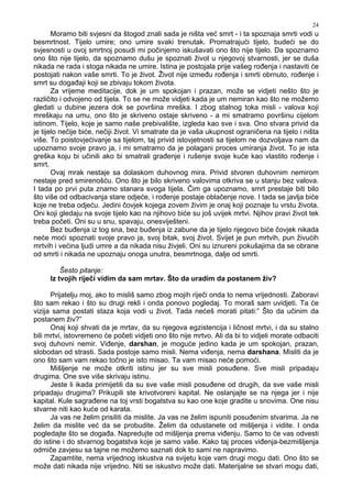 24
Moramo biti svjesni da štogod znali sada je ništa već smrt - i ta spoznaja smrti vodi u
besmrtnost. Tijelo umire; ono umire svaki trenutak. Promatrajući tijelo, budeći se do
svjesnosti u ovoj smrtnoj posudi mi počinjemo iskušavati ono što nije tijelo. Da spoznamo
ono što nije tijelo, da spoznamo dušu je spoznati život u njegovoj stvarnosti, jer se duša
nikada ne rada i stoga nikada ne umire. Istina je postojala prije vašeg ro enja i nastaviti će
postojati nakon vaše smrti. To je život. Život nije izme u ro enja i smrti obrnuto, ro enje i
smrt su doga aji koji se zbivaju tokom života.
Za vrijeme meditacije, dok je um spokojan i prazan, može se vidjeti nešto što je
različito i odvojeno od tijela. To se ne može vidjeti kada je um nemiran kao što ne možemo
gledati u dubine jezera dok se površina mreška. I zbog stalnog toka misli - valova koji
mreškaju na umu, ono što je skriveno ostaje skriveno - a mi smatramo površinu cijelom
istinom. Tijelo, koje je samo naše prebivalište, izgleda kao sve i sva. Ono stvara privid da
je tijelo nečije biće, nečiji život. Vi smatrate da je vaša ukupnost ograničena na tijelo i ništa
više. To poistovjećivanje sa tijelom, taj privid istovjetnosti sa tijelom ne dozvoljava nam da
upoznamo svoje pravo ja, i mi smatramo da je polagani proces umiranja život. To je ista
greška koju bi učinili ako bi smatrali gra enje i rušenje svoje kuće kao vlastito ro enje i
smrt.
Ovaj mrak nestaje sa dolaskom duhovnog mira. Privid stvoren duhovnim nemirom
nestaje pred smirenošću. Ono što je bilo skriveno valovima otkriva se u stanju bez valova.
I tada po prvi puta znamo stanara svoga tijela. Čim ga upoznamo, smrt prestaje biti bilo
što više od odbacivanja stare odjeće, i ro enje postaje oblačenje nove. I tada se javlja biće
koje ne treba odjeću. Jedini čovjek kojega zovem živim je onaj koji poznaje tu vrstu života.
Oni koji gledaju na svoje tijelo kao na njihovo biće su još uvijek mrtvi. Njihov pravi život tek
treba početi. Oni su u snu, spavaju, onesviješteni.
Bez bu enja iz tog sna, bez bu enja iz zabune da je tijelo njegovo biće čovjek nikada
neće moći spoznati svoje pravo ja, svoj bitak, svoj život. Svijet je pun mrtvih, pun živućih
mrtvih i većina ljudi umre a da nikada nisu živjeli. Oni su iznureni pokušajima da se obrane
od smrti i nikada ne upoznaju onoga unutra, besmrtnoga, dalje od smrti.
Šesto pitanje:
Iz tvojih riječi vidim da sam mrtav. Što da uradim da postanem živ?
Prijatelju moj, ako to misliš samo zbog mojih riječi onda to nema vrijednosti. Zaboravi
što sam rekao i što su drugi rekli i onda ponovo pogledaj. To moraš sam uvidjeti. Ta će
vizija sama postati staza koja vodi u život. Tada nećeš morati pitati:” Što da učinim da
postanem živ?”
Onaj koji shvati da je mrtav, da su njegova egzistencija i ličnost mrtvi, i da su stalno
bili mrtvi, istovremeno će početi vidjeti ono što nije mrtvo. Ali da bi to vidjeli morate odbaciti
svoj duhovni nemir. Vi enje, darshan, je moguće jedino kada je um spokojan, prazan,
slobodan od strasti. Sada postoje samo misli. Nema vi enja, nema darshana. Misliti da je
ono što sam vam rekao točno je isto misao. Ta vam misao neće pomoći.
Mišljenje ne može otkriti istinu jer su sve misli posu ene. Sve misli pripadaju
drugima. One sve više skrivaju istinu.
Jeste li ikada primijetili da su sve vaše misli posu ene od drugih, da sve vaše misli
pripadaju drugima? Prikupili ste krivotvoreni kapital. Ne oslanjajte se na njega jer i nije
kapital. Kule sagra ene na toj vrsti bogatstva su kao one koje gradite u snovima. One nisu
stvarne niti kao kuće od karata.
Ja vas ne želim prisiliti da mislite. Ja vas ne želim ispuniti posu enim stvarima. Ja ne
želim da mislite već da se probudite. Želim da odustanete od mišljenja i vidite. I onda
pogledajte što se doga a. Napredujte od mišljenja prema vi enju. Samo to će vas odvesti
do istine i do stvarnog bogatstva koje je samo vaše. Kako taj proces vi enja-bezmišljenja
odmiče zavjesu sa tajne ne možemo saznati dok to sami ne napravimo.
Zapamtite, nema vrijednog iskustva na svijetu koje vam drugi mogu dati. Ono što se
može dati nikada nije vrijedno. Niti se iskustvo može dati. Materijalne se stvari mogu dati,
 