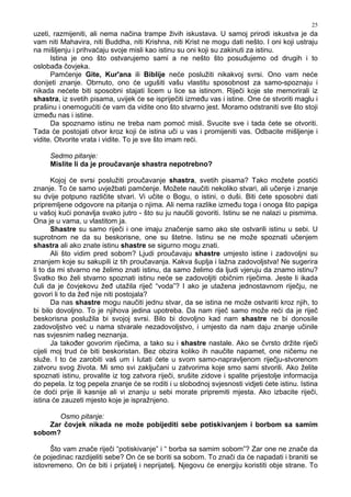 25
uzeti, razmijeniti, ali nema načina trampe živih iskustava. U samoj prirodi iskustva je da
vam niti Mahavira, niti Buddha, niti Krishna, niti Krist ne mogu dati nešto. I oni koji ustraju
na mišljenju i prihvaćaju svoje misli kao istinu su oni koji su zakinuti za istinu.
Istina je ono što ostvarujemo sami a ne nešto što posu ujemo od drugih i to
osloba a čovjeka.
Pamćenje Gite, Kur'ana ili Biblije neće poslužiti nikakvoj svrsi. Ono vam neće
donijeti znanje. Obrnuto, ono će ugušiti vašu vlastitu sposobnost za samo-spoznaju i
nikada nećete biti sposobni stajati licem u lice sa istinom. Riječi koje ste memorirali iz
shastra, iz svetih pisama, uvijek će se ispriječiti izme u vas i istine. One će stvoriti maglu i
prašinu i onemogućiti će vam da vidite ono što stvarno jest. Moramo odstraniti sve što stoji
izme u nas i istine.
Da spoznamo istinu ne treba nam pomoć misli. Svucite sve i tada ćete se otvoriti.
Tada će postojati otvor kroz koji će istina uči u vas i promijeniti vas. Odbacite mišljenje i
vidite. Otvorite vrata i vidite. To je sve što imam reći.
Sedmo pitanje:
Mislite li da je proučavanje shastra nepotrebno?
Kojoj će svrsi poslužiti proučavanje shastra, svetih pisama? Tako možete postići
znanje. To će samo uvježbati pamćenje. Možete naučiti nekoliko stvari, ali učenje i znanje
su dvije potpuno različite stvari. Vi učite o Bogu, o istini, o duši. Biti ćete sposobni dati
pripremljene odgovore na pitanja o njima. Ali nema razlike izme u toga i onoga što papiga
u vašoj kući ponavlja svako jutro - što su ju naučili govoriti. Istinu se ne nalazi u pismima.
Ona je u vama, u vlastitom ja.
Shastre su samo riječi i one imaju značenje samo ako ste ostvarili istinu u sebi. U
suprotnom ne da su beskorisne, one su štetne. Istinu se ne može spoznati učenjem
shastra ali ako znate istinu shastre se sigurno mogu znati.
Ali što vidim pred sobom? Ljudi proučavaju shastre umjesto istine i zadovoljni su
znanjem koje su sakupili iz tih proučavanja. Kakva šuplja i lažna zadovoljstva! Ne sugerira
li to da mi stvarno ne želimo znati istinu, da samo želimo da ljudi vjeruju da znamo istinu?
Svatko tko želi stvarno spoznati istinu neće se zadovoljiti običnim riječima. Jeste li ikada
čuli da je čovjekovu že utažila riječ “voda”? I ako je utažena jednostavnom riječju, ne
govori li to da že nije niti postojala?
Da nas shastre mogu naučiti jednu stvar, da se istina ne može ostvariti kroz njih, to
bi bilo dovoljno. To je njihova jedina upotreba. Da nam riječ samo može reći da je riječ
beskorisna poslužila bi svojoj svrsi. Bilo bi dovoljno kad nam shastre ne bi donosile
zadovoljstvo već u nama stvarale nezadovoljstvo, i umjesto da nam daju znanje učinile
nas svjesnim našeg neznanja.
Ja tako er govorim riječima, a tako su i shastre nastale. Ako se čvrsto držite riječi
cijeli moj trud će biti beskoristan. Bez obzira koliko ih naučite napamet, one ničemu ne
služe. I to će zarobiti vaš um i lutati ćete u svom samo-napravljenom riječju-stvorenom
zatvoru svog života. Mi smo svi zaključani u zatvorima koje smo sami stvorili. Ako želite
spoznati istinu, provalite iz tog zatvora riječi, srušite zidove i spalite prijestolje informacija
do pepela. Iz tog pepela znanje će se roditi i u slobodnoj svjesnosti vidjeti ćete istinu. Istina
će doći prije ili kasnije ali vi znanju u sebi morate pripremiti mjesta. Ako izbacite riječi,
istina će zauzeti mjesto koje je ispražnjeno.
Osmo pitanje:
Zar čovjek nikada ne može pobijediti sebe potiskivanjem i borbom sa samim
sobom?
Što vam znače riječi “potiskivanje” i “ borba sa samim sobom”? Zar one ne znače da
će pojedinac razdijeliti sebe? On će se boriti sa sobom. To znači da će napadati i braniti se
istovremeno. On će biti i prijatelj i neprijatelj. Njegovu će energiju koristiti obje strane. To
 