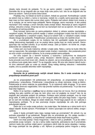 26
nikada neće dovesti do pobjede. To će ga samo oslabiti i raspršiti njegovu snagu.
Zamislite što će se dogoditi ako se moje dvije ruke počnu tući. Isto će se dogoditi ako se
borim sa sobom. Takva je borba čista ludost.
Prijatelju moj, ne trebaš se boriti sa sobom, trebaš se upoznati. Kontradikcije i sukobi
sa sobom koji su ro eni u nama iz neznanja, nestati će u svjetlu samo-spoznaje, kao što
kapi rose na travi ispare dok sunce izlazi ujutro. Pobjeda nad sobom dolazi kroz znanje a
ne iz sukoba, jer se nema koga pobijediti. Nema drugoga, samo neznanje. A ako postoji
neznanje? Ono nestaje u onom trenutku kada znanje dolazi. Neznanje je samo negativni
pristup, odsustvo znanja. Onaj koji se bori sa neznanjem bori se sa sjenom. On ide putem
neuspjeha od samog početka.
Ovaj koncept samo-rata za samo-pobjedom dolazi iz odraza sukoba neprijatelja u
vanjskom svijetu. Mi želimo počiniti nasilje u našem unutrašnjem svijetu kao što to činimo
našim neprijateljima u vanjskom svijetu. Koja je to ludost! Čak i u vanjskom svijetu nasilje
nikada nikoga nije pobijedilo. Pobje ivanje i poražavanje su dvije vrlo različite stvari.
Ali u unutrašnjem svijetu mi ne možemo čak niti upotrijebiti nasilje da porazimo
našeg takozvanog neprijatelj a jer ne postoji takva osoba koju se može poraziti. Samo-
spoznaja nije rezultat sukoba, to je rezultat znanja. Zato ja kažem: ne borite se, znajte.
Zaboravite rat i odaberite znanje.
I neka vam ovo bude maksima: otkrijte i znajte sebe. Neka u vama ne bude ništa što
vam je nepoznato. Ne ostavljajte niti jedan kutak mračan i neistražen. Ako postanete prisni
sa svim svojim unutrašnjim sobama, to će znanje postati samo-pobjeda.
Svi smo svjesni da u tamnim kućama, u kutovima i podrumima ne dostupnim
sunčevom svjetlu i svježem zraku, zmije, škorpioni i šišmiši stanuju, i ako vlasnici ovih
kuća provode svoj život izvan njih, nikada ne ulazeći, zar je iznena ujuće ili neprirodno da
su njihove kuće spale tako nisko? To se dogodilo nama. Mi smo isto vlasnici takvih kuća i
mi smo zaboravili gdje su vrata za ulazak. Zbog našeg stalnog odsustva i nedostatka
svjetla, one su postale skloništa naših neprijatelja.
Deveto pitanje:
Govorite da je potiskivanje nečijih strasti štetno. Da li onda smatrate da je
prepuštanje strastima pravi put?
Ja ne propovijedam niti potiskivanje niti prepuštanje. Ja propovijedam znanje o
potiskivanju i prepuštanju. Potiskivanje i prepuštanje su oboje neznanje, oboje je štetno.
Potiskivanje je samo reakcija na prepuštanje. To je izokrenuti oblik drugoga. To je samo
prepuštanje okrenuto naglavačke. Ono nije previše različito od potiskivanja. To je ista stvar
koja stoji naglavce.
Netko mi je ispričao o sadhuu koji je okretao svoje lice od novca. Da li je okretanje
nečijeg lica jako različito od toga da nam sline cure od pogleda na novac? Isto će se
dogoditi ako pokušate pobjeći od pohlepe. Pohlepa neće prestati postojati, ona će imati
drugi oblik. A veliki je problem da će u tom drugom obliku biti jača nego ikada - i sigurnija
jer će vam biti nevidljiva. Stoga će ostati netaknuta. Pored toga pojaviti će se i zabluda o
nepostojanju pohlepe. To je kao pozivanje dvojice neprijatelja da u u dok jednoga
pokušavate istjerati.
Želim da vi svi ovdje znate požudu i da znate bijes. Ne trebate se s njima boriti niti ih
slijepo slijediti. Budite oprezni. Promatrajte ih i dobro upoznajte sve njihove oblike, snage i
vještine.
Jeste li ikada primijetili kako bijes nestaje kada ga promatrate? Ali odmah mu se
počnete prepuštati ili ga potiskivati. Štogod bilo ne promatrate ga. On ostaje nevi en i
nepoznat. Tu radite grešku, a prepuštanje i potiskivanje oboje doprinose toj grešci.
Osim ove dvije postoji i treća mogućnost, i želio bi vam ju predložiti. To je da vidite i
promatrate svoje namjere - ne da s njima nešto napravite, jednostavno da ih promatrate.
Jednom kada oko počinje vidjeti jasno i postojano otkriti ćete da same otpadaju i nestaju.
Ne mogu podnijeti da vas gledaju u oči. Njihovo je postojanje jedino moguće u stanju
 