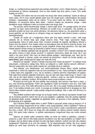 27
iluzije, a u nečijoj budnoj svjesnosti one postaju beživotne i umiru. Naša obmana, naše ne-
promatranje je njihovo postojanje. One su kao insekti koji žive samo u tami. Čim do e
svjetlo oni umiru.
Tako er vam želim reći da ono kako me drugi vide nema značenja. Važno je kako ja
vidim sebe. Ali mi smo navikli gledati sebe kroz oči drugih ljudi i zaboravljamo da postoji
direktan i neposredan način da se vidimo. To je pravi način da vidimo. On je direktan.
Me utim, mi stvaramo lažne slike sebe i nosimo maske da zavaramo druge, i tada
temeljimo svoje mišljenje o sebi na onome kako nas drugi vide!
Taj proces samo-zavaravanja ostaje s nama cijeli život. On postaje jedna od prvih
zapreka na stazi samo-ostvarenja. Moramo se probiti kroz tu prepreku. Na početku je
potrebno probiti se kroz sve samo-obmane, da saznamo kakve su, da upoznamo sebe u
punoj golotinji, jer tek kada je to učinjeno mogu se napraviti neki stvarni koraci u pravcu
samoostvarenja.
Čovjek ne može uči u kraljevstvo istine dok ima lažne zamisli o sebi i dok traje
zabluda da je ličnost koja igra uloge stvarno biće. Prije nego upoznamo Boga,
svemogućeg, istinu ili naše pravo biće, moramo smanjiti do pepela zamišljenu ličnost s
kojom smo se prekrili. Ova maska varke ne dozvoljava nam da živimo stvarne živote; ona
nam ne dozvoljava da se uzdignemo iznad umjetnih života koje glumimo. Oni koji žele
hodati stazom života moraju se probuditi iz lažnih snova u kojima žive.
Da li se nekada osjećate kao da glumite, izvodite u drami? Da li nekada osjećate da
ste jedno izvana a čisto drugo iznutra? U svjesnim trenucima, kada ste svoji, da li vas
vijest o toj varci brine? Ako vam se takva pitanja javljaju i zabrinjavaju vas, sam taj čin
može vas izbaviti iz drame, može vas skinuti sa pozornice i staviti na čvrstu zemlju, na
terra firma, gdje nećete glumiti ulogu već ćete biti svoji.
Moramo se zapitati: “Jesam li doista onaj koji sam mislio da jesam?” To pitanje mora
odzvanjati u dubinama vašeg bića. Mora se izdignuti iz vaših dubina takvom oštrinom i
takvom svjesnošću da neće ostati mjesta da i pomislite da je to zabluda.
Ovo pitanje, ovo istraživanje, ovo samo-ispitivanje donosi takvo svježe bu enje
svjesnosti u nama da osjećamo kao da smo protreseni iz sna. Tada počinjemo vidjeti kule
u zraku koje smo sagradili u snu, da su brodovi u kojima plovimo napravljeni od papira.
Vaš cijeli život počinje izgledati nestvarno, kao da nije vaš nego nečiji drugi. U stvari i nije
vaš, već je dio neke drame u kojoj ste glumili - drama u koju su vas bacili obrazovanje,
odgoj, kultura, tradicija i društvo. Ali ta drama nema svoje korijene u vama.
Mi jedva da smo ljudi. Mi smo plašila, bez korijenja, bez osnova, kao likovi u bajci, u
snu, bez stvarnog postojanja. Vidim vas izgubljene i kako se krećete u tom snu. Sve vaše
djelovanje je u snu. Sve vaše aktivnosti su kroz san. No vi se uvijek možete probuditi iz tog
sna. To je razlika izme u sna i smrti. Iz prvoga se možete probuditi ali iz drugoga ne. Bez
obzira kako duboko spavali, uvijek postoji mogućnost bu enja. San u sebi ima skrivenu tu
mogućnost.
Ako do ete sučelice sebi mnoge će se iluzije razbiti, kao što je razuvjeren čovjek koji
se je smatrao zgodnim nakon što se prvi put pogleda u ogledalo. Kao što postoji ogledalo
za gledanje tijela, postoji i ogledalo za gledanje sebe. Ja govorim o tom ogledalu. Samo-
promatranje je to ogledalo.
Da li stvarno želite vidjeti istinu o sebi? Želite li upoznati osobu koja je stvarno vi? A
znajući da postoji mogućnost da se vidite u svoj svojoj golotinji, niste li uplašeni? Takav je
strah prirodan. Zbog tog straha stalno čaramo nove snove o sebi i pokušavamo zaboraviti
tko smo u stvari. Ali ti snovi ne mogu biti vaši pratitelji; uz njihovu pomoć nećete nikamo
doći. Oni samo trate vrijeme i vi gubite neprocjenjivu mogućnost koja vas može odvesti
kući.
Sigurno se čudite zašto insistiram toliko na tome da vidite tu golotinju, ružnoću i
prazninu u sebi. Ne bi li bilo bolje ostaviti nevi enim ono što nije prikladno za vidjeti? Da li
je lijepo, da li je dobra ideja ukrasiti ono što nije lijepo nakitom i pokriti ono što nije vrijedno
zavjesama? Općenito to je ono što radimo. To je rasprostranjeni običaj. No ta je navika
štetna jer rane koje skrivamo ne zarastaju. Baš suprotno one se sve više zaga uju i
 