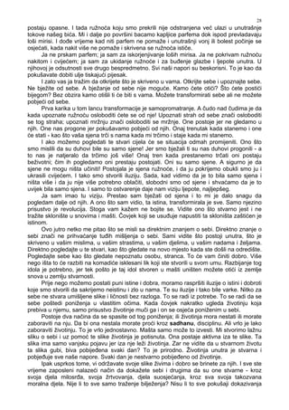 28
postaju opasne. I tada ružnoća koju smo prekrili nije odstranjena već ulazi u unutrašnje
tokove našeg bića. Mi i dalje po površini bacamo kapljice parfema dok ispod prevladavaju
loši mirisi. I do e vrijeme kad niti parfem ne pomaže i unutrašnji vonj ili bolest počinje se
osjećati, kada nakit više ne pomaže i skrivena se ružnoća ističe.
Ja ne prskam parfem; ja sam za iskorjenjivanje loših mirisa. Ja ne pokrivam ružnoću
nakitom i cvijećem; ja sam za ukidanje ružnoće i za bu enje glazbe i ljepote unutra. U
njihovoj je odsutnosti sve drugo bespredmetno. Svi naši napori su beskorisni. To je kao da
pokušavate dobiti ulje tiskajući pijesak.
I zato vas ja tražim da otkrijete što je skriveno u vama. Otkrijte sebe i upoznajte sebe.
Ne bježite od sebe. A bježanje od sebe nije moguće. Kamo ćete otići? Što ćete postići
bijegom? Bez obzira kamo otišli ti će biti s vama. Možete transformirati sebe ali ne možete
pobjeći od sebe.
Prva karika u tom lancu transformacije je samopromatranje. A čudo nad čudima je da
kada upoznate ružnoću osloboditi ćete se od nje! Upoznati strah od sebe znači osloboditi
se tog straha; upoznati mržnju znači osloboditi se mržnje. One postoje jer ne gledamo u
njih. One nas progone jer pokušavamo pobjeći od njih. Onaj trenutak kada stanemo i one
će stati - kao što vaša sjena trči s nama kada mi trčimo i staje kada mi stanemo.
I ako možemo pogledati te stvari cijela će se situacija odmah promijeniti. Ono što
smo mislili da su duhovi bile su samo sjene! Jer smo bježali ti su nas duhovi progonili - a
to nas je natjeralo da trčimo još više! Onaj tren kada prestanemo trčati oni postaju
beživotni; čim ih pogledamo oni prestaju postojati. Oni su samo sjene. A sigurno je da
sjene ne mogu ništa učiniti! Postojala je sjena ružnoće, i da ju pokrijemo obukli smo ju i
ukrasili cvijećem. I tako smo stvorili iluziju. Sada, kad vidimo da je to bila samo sjena i
ništa više i da ju nije više potrebno oblačiti, slobodni smo od sjene i shvaćamo da je to
uvijek bila samo sjena. I samo to ostvarenje daje nam viziju ljepote, najljepšeg.
Ja sam imao tu viziju. Prestao sam bježati od sjena i to mi je dalo snagu da
pogledam dalje od njih. A ono što sam vidio, ta istina, transformirala je sve. Samo njezino
prisustvo je revolucija. Stoga vam kažem ne bojite se. Vidite ono što stvarno jest i ne
tražite sklonište u snovima i mašti. Čovjek koji se usu uje napustiti ta skloništa zaštićen je
istinom.
Ovo jutro netko me pitao što se misli sa direktnim znanjem o sebi. Direktno znanje o
sebi znači ne prihvaćanje tu ih mišljenja o sebi. Sami vidite što postoji unutra, što je
skriveno u vašim mislima, u vašim strastima, u vašim djelima, u vašim nadama i željama.
Direktno pogledajte u te stvari, kao što gledate na novo mjesto kada ste došli na odredište.
Pogledajte sebe kao što gledate nepoznatu osobu, stranca. To će vam činiti dobro. Više
nego išta to će razbiti na komadiće isklesani lik koji ste stvorili u svom umu. Razbijanje tog
idola je potrebno, jer tek pošto je taj idol stvoren u mašti uništen možete otići iz zemlje
snova u zemlju stvarnosti.
Prije nego možemo postati puni istine i dobra, moramo raspršiti iluzije o istini i dobroti
koje smo stvorili da sakrijemo neistinu i zlo u nama. Te su iluzije i tako bile varke. Nitko za
sebe ne stvara umišljene slike i ličnosti bez razloga. To se radi iz potrebe. To se radi da se
sebe poštedi poniženja u vlastitim očima. Kada čovjek nakratko ugleda životinju koja
prebiva u njemu, samo prisustvo životinje muči ga i on se osjeća poniženim u sebi.
Postoje dva načina da se spasite od tog poniženja; ili životinja mora nestati ili morate
zaboraviti na nju. Da bi ona nestala morate proći kroz sadhanu, disciplinu. Ali vrlo je lako
zaboraviti životinju. To je vrlo jednostavno. Mašta samo može to izvesti. Mi stvorimo lažnu
sliku o sebi i uz pomoć te slike životinja je potisnuta. Ona postaje aktivna iza te slike. Ta
slika ima samo vanjsku pojavu jer iza nje leži životinja. Zar ne vidite da u stvarnom životu
ta slika gubi, biva pobije ena svaki dan? To je prirodno. Životinja unutra je stvarna i
pobje uje sve naše napore. Svaki dan je nestvarno pobije eno od životinje.
Ipak usprkos tome, vi održavate svoje slike živima i dobro se brinete za njih. I sve ste
vrijeme zaposleni nalazeći način da dokažete sebi i drugima da su one stvarne - kroz
svoja djela milosr a, svoja žrtvovanja, djela suosjećanja, kroz sva svoja takozvana
moralna djela. Nije li to sve samo traženje bilježenja? Nisu li to sve pokušaji dokazivanja
 