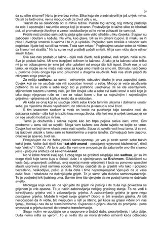 29
da su slike stvarne? No to je sve bez svrhe. Slika koju ste o sebi stvorili je još uvijek mrtva.
Ostati će beživotna; nema mogućnosti da život u e u nju.
Tražim da se oslobodite od te mrtve težine. Pustite tog lažnog, tog mrtvog pratitelja
da ode, i upoznajte i razumijte onoga koji je stvaran. Postavljanje te lažne slike će blokirati
put, ali promatranje životinje u vama i osloba anje od te varke pokazati će vam put.
Prošle noći prošao sam pokraj polja gdje sam vidio strašila u liku čovjeka. Štapovi su
zabodeni i obučeni u košulje. Na vrhu, kao glave, bili su im glineni ćupovi. U mraku su ih
ptice i životinje smatrali čuvarima i to ih je uplašilo. Pogledao sam strašila a tako er sam
pogledao i ljude koji su bili sa mnom. Tada sam rekao:” Pogledajmo unutar sebe da vidimo
da li smo i mi strašila.” Na to su se moji pratitelji počeli smijati. Ali ja sam vidio da je njihov
smjeh lažan.
Sve oko nas postalo je lažno - cijeli naši životi, naši poslovi, naš smjeh, naše suze.
Sve je postalo lažno. Mi smo iscrpljeni težinom te lažnosti. A iako je ta lažnost tako teška
mi ju ne odbacujemo jer smo još više uplašeni od onoga što leži ispod. Strah nas je ući
tamo, jer nigdje se ne može naći onaj za koga smo mislili da smo mi. Obrnuto, naći ćemo
u punome cvatu onoga čiju smo prisutnost u drugima osu ivali. Naš nas strah priječi da
otkrijemo svoje pravo ja.
Za nečiju sadhanu, za samo - ostvarenje, odsustvo straha je prva zapovijed dana.
Čovjek koji se ne usu uje nije niti sposoban krenuti u sebe. Mnogo je veće usu ivanje
potrebno da se po e u sebe nego što je potrebno usu ivanje da se ide usamljenom,
stjenovitom stazom u tamnoj noći, jer čim čovjek u e u sebe svi slatki snovi o sebi koje je
tako dugo njegovao ruše se i on se nalazi licem u lice sa najružnijim i najnečistijim
grijesima - grijesima od kojih je mislio da je slobodan.
Ali kada se onaj koji se usu uje otkriti sebe kreće tamnim ulicama i dolinama unutar
sebe, po mjestima davno napuštenim, on otkriva da je krenuo u novi život.
S tim izazovnim skokom u mrak on kreće na putovanje koje konačno vodi do
dosizanja svjetla - cilja koji je tražio kroz mnogo života, cilja koji mu je uvijek izmicao jer se
on nije usudio hodati po mraku.
Tama je obuhvatila i sakrila svjetlo kao što hrpa pepela skriva iskru vatre. Čim
prodremo u tamu vidi se svjetlo. Stoga vam kažem: ako želite svjetlo ne bojite se tame.
Čovjek koji se boji tame nikada neće naći svjetlo. Staza do svjetla vodi kroz tamu. U stravi,
taj izazovni ulazak u tamu sam se transformira u svjetlo iznutra. Zahvaljujući tom izazovu,
onaj koji je spavao, budi se.
Primjećujem da ne želite postići samo-spoznaju jer vas je strah samih sebe takvih
kakvi jeste. Volite čuti riječi kao “sat-chit-anand - postojanje-svjesnost-blaženstvo”, riječi
kao “vječno” i “čisto”. Ali to je zato što vam one omogućuju da zaboravite ono što stvarno
jeste - potpuna antiteza od sat-chit-anand.
No vi želite hraniti svoj ego. I zbog toga se grešnici okupljaju oko sadhua, jer su im
drage riječi koje tamo čuju o čistoći duše i o sjedinjavanju sa Brahmom. Ožalošćeni su
kada čuju propovijedi, potiskuju svoj osjećaj manje vrijednosti i tada su ponovno sposobni
stajati uspravno pred samima sobom. Počinju osjećati da je griješiti vrlo lako i potpuno
bezazleno, neškodljivo, pošto je duša čista i time nepromijenjena! Vjerujući da je vaša
duša čista i netaknuta ne dokrajčujete grijeh. To je samo vrlo duboko samozavaravanje.
To je posljednji trik ljudskog uma. Samim time što vjerujete da ne postoji tama ne dobivate
svjetlo.
Ideologija koja vas uči da vjerujete da grijeh ne postoji i da duša nije povezana sa
grijehom je vrlo opasna. To je način zaboravljanja nečijeg grješnog stanja. To ne vodi k
istrebljivanju grijeha već k zaboravljanju grijeha. A zaboravljanje grijeha je gore nego
postojanje grijeha. Možete li vidjeti svoje grijehe? Dobro je biti svjestan grijeha. Ali biti
nesposoban da ih vidite, biti neupućen u njih je štetno, jer kada su grijesi vi eni oni nas
tjeraju, bockaju nas da se transformiramo. Svjesnost o grijehu dovodi do promjene i puna
svjesnost o grijehu dovodi do trenutne transformacije.
Stoga molim ne upuštajte se u razgovore o čistoći duše, prosvijetljenju i tako dalje.
Duša nema ništa sa vjerom. To je nešto što se mora direktno ostvariti kada odbacimo
 